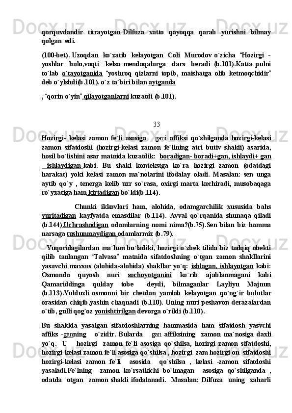 qorquvdandir   titrayotgan Dilfuza    xatto    qayoqqa   qarab   yurishni    bilmay
qolgan  edi.
(100-bet). Uzoqdan   ko`zatib   kelayotgan   Coli   Murodov o`zicha    Hozirgi   -
yoshlar     balo,vaqti     kelsa   mendaqalarga     dars     beradi   (b.101).Katta   pulni
to`lab   o`tayotganida   yoshroq   qizlarni   topib,   maishatga   olib   ketmoqchidir	
 
deb o`ylshdi(b.101). o`z ta`biri bilan  aytganda
,  qorin o`yin	
   qilayotganlarni  kuzatdi (b.101). 
33
Hozirgi-   kelasi   zamon   fe`li   asosiga  	
 gani   affiksi   qo`shilganda   hozirgi-kelasi
zamon   sifatdoshi   (hozirgi-kelasi   zamon   fe`lining   atri   butiv   shakli)   asarida,
hosil bo`lishini asar matnida kuzatdik:   boradigan- boradi+gan, ishlaydi+ gan
ishlaydigan-	
 kabi.   Bu   shakl   kontekstga   ko`ra   hozirgi   zamon   (odatdagi
harakat)   yoki   kelasi   zamon   ma`nolarini   ifodalay   oladi.   Masalan:   sen   unga
aytib   qo`y   ,   tenerga   kelib   uzr   so`rasa,   oxirgi   marta   kechiradi,   musobaqaga
ro`yxatiga ham  kirtadigan  bo`ldi(b.114).  
Chunki   ikkovlari   ham,   alohida,   odamgarchilik   xususida   bahs
yuritadigan   kayfyatda   emasdilar   (b.114).   Avval   qo`rqanida   shunaqa   qiladi
(b.144) .Uchrashadigan   odamlarning   nomi   nima?(b.75).Sen   bilan   biz   hamma
narsaga  tushunmaydigan  odamlarmiz (b.79). 
    Yuqoridagilardan ma`lum  bo`ladiki, hozirgi o`zbek tilida biz tadqiq obekti
qilib   tanlangan   Talvasa   matnida   sifatdoshning   o`tgan   zamon   shakllarini	
 
yasavchi   maxsus   (alohida-alohida)   shakllar   yo`q:   ishlagan,   ishlayotgan   kabi:
Osmonda   quyosh   nuri   sochoyotganini   ko`rib   ajablanmagani   kabi
Qamariddinga   qulday   tobe   deydi,   bilmaganlar   Layliyu   Majnun	

(b.113).Yulduzli   osmonni   bir   chetdan   yamlab   kelayotgan   qo`ng`ir   bulutlar
orasidan   chiqib,yashin   chaqnadi   (b.110).   Uning   nuri   peshavon   derazalardan
o`tib, gulli qog`oz  yonishtirilgan  devorga o`rildi (b.110). 
Bu   shaklda   yasalgan   sifatdoshlarning   hammasida   ham   sifatdosh   yasvchi
affiks   - gan ning       o`zidir.   Bularda  
 gan   affiksining     zamon   ma`nosiga   daxli
yo`q.     U       hozirgi     zamon   fe`li   asosiga   qo`shilsa,   hozirgi   zamon   sifatdoshi,
hozirgi-kelasi zamon fe`li asosiga qo`shilsa , hozirgi  zam hozirgi on  sifatdoshi
hozirgi-kelasi   zamon   fe`li     asosida     qo`shilsa   ,   kelasi   -zamon   sifatdoshi
yasaladi.Fe`lning     zamon   ko`rsatkichi   bo`lmagan     asosiga   qo`shilganda   ,
odatda   `otgan     zamon   shakli   ifodalanadi.     Masalan:   Dilfuza     uning     zaharli 