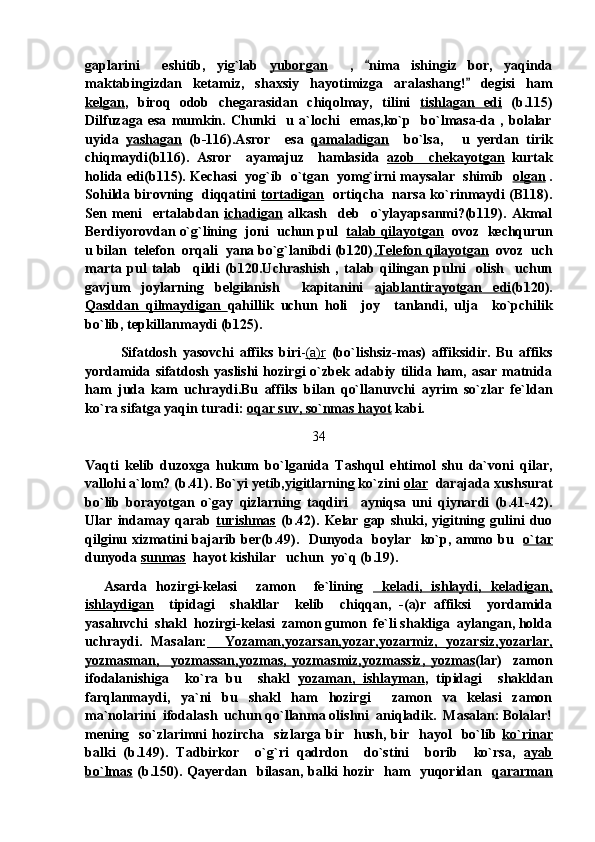 gaplarini     eshitib,   yig`lab   yuborgan     ,   nima   ishingiz   bor,   yaqinda
maktabingizdan   ketamiz,   shaxsiy   hayotimizga   aralashang!   degisi   ham	

kelgan ,   biroq   odob   chegarasidan   chiqolmay,   tilini   tishlagan   edi   (b.115)
Dilfuzaga   esa   mumkin.   Chunki     u   a`lochi     emas,ko`p     bo`lmasa-da   ,   bolalar
uyida   yashagan   (b-116).Asror     esa   qamaladigan     bo`lsa,   u   yerdan   tirik	

chiqmaydi(b116).   Asror     ayamajuz     hamlasida   azob     chekayotgan   kurtak
holida edi(b115). Kechasi  yog`ib  o`tgan  yomg`irni maysalar  shimib    olgan  .
Sohilda birovning   diqqatini   tortadigan    ortiqcha   narsa ko`rinmaydi (B118).
Sen   meni     ertalabdan   ichadigan   alkash     deb     o`ylayapsanmi?(b119).   Akmal
Berdiyorovdan o`g`lining  joni  uchun pul    talab qilayotgan    ovoz  kechqurun
u bilan  telefon  orqali  yana bo`g`lanibdi (b120) .Telefon qilayotgan   ovoz  uch
marta   pul   talab     qildi   (b120.Uchrashish   ,   talab   qilingan   pulni     olish     uchun
gavjum   joylarning   belgilanish     kapitanini   ajablantirayotgan   edi (b120).
Qasddan   qilmaydigan   qahillik   uchun   holi     joy     tanlandi,   ulja     ko`pchilik
bo`lib, tepkillanmaydi (b125).
            Sifatdosh   yasovchi   affiks   biri - (a)r   (bo`lishsiz-mas)   affiksidir.   Bu   affiks
yordamida   sifatdosh   yaslishi   hozirgi   o`zbek   adabiy   tilida  ham,  asar   matnida
ham   juda   kam   uchraydi.Bu   affiks   bilan   qo`llanuvchi   ayrim   so`zlar   fe`ldan
ko`ra sifatga yaqin turadi:  oqar suv, so`nmas hayot  kabi. 
34
Vaqti   kelib   duzoxga   hukum   bo`lganida   Tashqul   ehtimol   shu   da`voni   qilar,
vallohi a`lom? (b.41). Bo`yi yetib,yigitlarning ko`zini  olar   darajada xushsurat
bo`lib   borayotgan   o`gay   qizlarning   taqdiri     ayniqsa   uni   qiynardi   (b.41-42).
Ular   indamay   qarab   turishmas   (b.42).   Kelar   gap   shuki,   yigitning   gulini   duo
qilginu xizmatini bajarib ber(b.49).   Dunyoda   boylar   ko`p, ammo bu    o`tar
dunyoda  sunmas   hayot kishilar   uchun  yo`q (b.19).
    Asarda   hozirgi-kelasi     zamon     fe`lining     keladi,   ishlaydi,   keladigan,
ishlaydigan     tipidagi     shakllar     kelib     chiqqan,   -(a)r   affiksi     yordamida
yasaluvchi  shakl  hozirgi-kelasi  zamon gumon  fe`li shakliga  aylangan, holda
uchraydi.   Masalan:     Yozaman,yozarsan,yozar,yozarmiz,   yozarsiz,yozarlar,
yozmasman,     yozmassan,yozmas,   yozmasmiz,yozmassiz,   yozmas (lar)     zamon
ifodalanishiga     ko`ra   bu     shakl   yozaman,   ishlayman ,   tipidagi     shakldan
farqlanmaydi,   ya`ni   bu   shakl   ham   hozirgi     zamon   va   kelasi   zamon
ma`nolarini  ifodalash  uchun qo`llanma olishni  aniqladik.  Masalan: Bolalar!
mening     so`zlarimni   hozircha     sizlarga   bir     hush,   bir    hayol     bo`lib   ko`rinar
balki   (b.149).   Tadbirkor     o`g`ri   qadrdon     do`stini     borib     ko`rsa,   ayab
bo`lmas   (b.150). Qayerdan   bilasan, balki hozir   ham   yuqoridan    qararman 