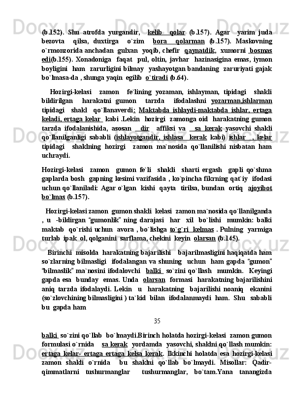 (b.152).   Shu   atrofda   yurgandir,     kelib     qolar   (b.157).   Agar     yarim   juda
bezovta     qilsa,   duxtirga     o`zim     bora     qolarman   (b.157).   Maskovning
o`rmonzorida anchadan   gulxan   yoqib, chefir    qaynatdik ,   xumorni     bosmas
edi (b.155).   Xonadoniga     faqat     pul,   oltin,   javhar     hazinasigina   emas,   iymon
boyligini   ham   zarurligini bilmay   yashayotgan bandaning   zaruriyati gajak
bo`lmasa-da , shunga yaqin  egilib   o`tiradi  (b.64).
    Hozirgi-kelasi     zamon     fe`lining   yozaman,   ishlayman,   tipidagi     shakli
bildirilgan     harakatni   gumon     tarzda     ifodalashni   yozarman,ishlarman
tipidagi     shakl     qo`llanaverdi :   Maktabda   ishlaydi-maktabda   ishlar,   ertaga
keladi, ertaga kelar     kabi  .Lekin    hozirgi    zamonga oid   harakatning gumon
tarzda   ifodalanishida,   asosan   dir     affiksi   va   sa   kerak	   yasovchi   shakli
qo`llanilganligi   sababli   ( ishlayotgandir,   ishlasa     kerak   kabi)   ishlar     ,   kelar
tipidagi     shaklning   hozirgi     zamon   ma`nosida   qo`llanilishi   nisbatan   ham
uchraydi. 
Hozirgi-kelasi     zamon     gumon   fe`li     shakli     sharti   ergash     gapli   qo`shma
gaplarda bosh   gapning kesimi vazifasida , ko`pincha fikrning qat`iy   ifodasi
uchun qo`llaniladi: Agar o`lgan   kishi   qayta   tirilsa, bundan   ortiq    ajoyibot
bo`lmas  (b.157).
   Hozirgi-kelasi zamon  gumon shakli  kelasi  zamon ma`nosida qo`llanilganda
,   u     -bildirgan   gumonlik   ning   darajasi     har     xil     bo`lishi     mumkin:   balki	
 
maktab   qo`rishi uchun   avora , bo`lishga   to`g`ri   kelmas   . Pulning   yarmiga
turlab  ipak  ol, qolganini  sarflama, chekini  keyin   olarsan  (b.145).  
    Birinchi  misolda  harakatning bajarilishi  bajarilmasligini haqiqatda ham	

so`zlarning   bilmasligi     ifodalangan   va   shuning     uchun     ham   gapda   gumon	
 
bilmaslik   ma`nosini   ifodalovchi    	
  balki     so`zini   qo`llash     mumkin.     Keyingi
gapda esa    bunday   emas.  Unda    olarsan    formasi    harakatning bajarilishini
aniq   tarzda   ifodalaydi.   Lekin     u     harakatning     bajarilishi   noaniq     ekanini
(so`zlovchining bilmasligini ) ta`kid  bilan  ifodalanmaydi  ham.  Shu   sababli
bu  gapda ham  
35
balki   so`zini qo`llab  bo`lmaydi.Birinch holatda hozirgi-kelasi  zamon gumon
formulasi o`rnida 	
 sa kerak    yordamda   yasovchi, shaklni qo`llash mumkin:
ertaga   kelar-   ertaga   ertaga   kelsa   kerak .   Ikkinchi   holatda   esa   hozirgi-kelasi
zamon   shakli   o`rnida     bu   shaklni   qo`llab   bo`lmaydi.   Misollar:   Qadir-
qimmatlarni   tushurmanglar   tushurmanglar,   bo`tam.Yana   tanangizda	
 