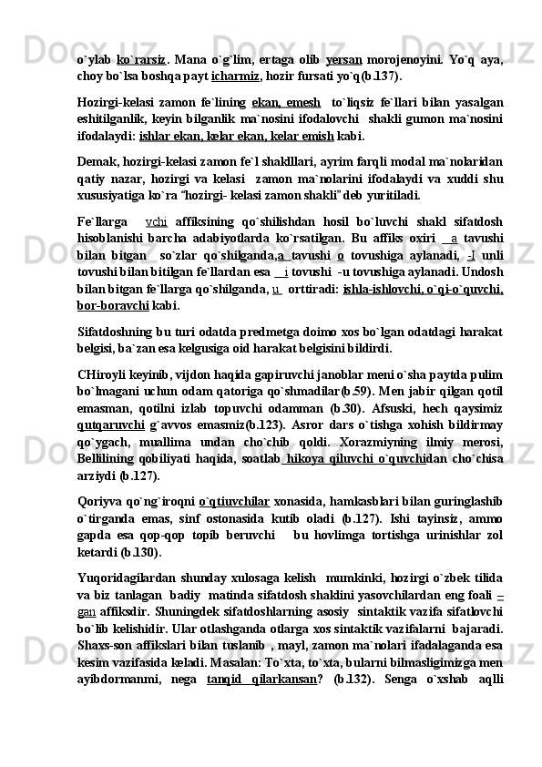 o`ylab   ko`rarsiz .   Mana   o`g`lim,   ertaga   olib   yersan   morojenoyini.   Yo`q   aya,
choy bo`lsa boshqa payt  icharmiz , hozir fursati yo`q(b.137).
Hozirgi-kelasi   zamon   fe`lining   ekan,   emesh     to`liqsiz   fe`llari   bilan   yasalgan
eshitilganlik,   keyin   bilganlik   ma`nosini   ifodalovchi     shakli   gumon   ma`nosini
ifodalaydi:  ishlar ekan, kelar ekan, kelar emish  kabi.
Demak, hozirgi-kelasi zamon fe`l shaklllari, ayrim farqli modal ma`nolaridan
qatiy   nazar,   hozirgi   va   kelasi     zamon   ma`nolarini   ifodalaydi   va   xuddi   shu
xususiyatiga ko`ra  hozirgi- kelasi zamon shakli  deb yuritiladi. 
Fe`llarga  	
 vchi   affiksining   qo`shilishdan   hosil   bo`luvchi   shakl   sifatdosh
hisoblanishi   barcha   adabiyotlarda   ko`rsatilgan.   Bu   affiks   oxiri   a	
   tavushi
bilan   bitgan     so`zlar   qo`shilganda, a   tavushi   o   tovushiga   aylanadi,   -I   unli
tovushi bilan bitilgan fe`llardan esa  i	
  tovushi  -u tovushiga aylanadi. Undosh
bilan bitgan fe`llarga qo`shilganda,  u     orttiradi:  ishla-ishlovchi, o`qi-o`quvchi,
bor-boravchi  kabi. 
Sifatdoshning bu turi odatda predmetga doimo xos bo`lgan odatdagi harakat
belgisi, ba`zan esa kelgusiga oid harakat belgisini bildirdi. 
CHiroyli keyinib, vijdon haqida gapiruvchi janoblar meni o`sha paytda pulim
bo`lmagani  uchun odam  qatoriga qo`shmadilar(b.59). Men jabir qilgan qotil
emasman,   qotilni   izlab   topuvchi   odamman   (b.30).   Afsuski,   hech   qaysimiz
qutqaruvchi   g`avvos   emasmiz(b.123).   Asror   dars   o`tishga   xohish   bildirmay
qo`ygach,   muallima   undan   cho`chib   qoldi.   Xorazmiyning   ilmiy   merosi,
Bellilining   qobiliyati   haqida,   soatlab   hikoya   qiluvchi   o`quvchi dan   cho`chisa
arziydi (b.127).   
Qoriyva qo`ng`iroqni   o`qtiuvchilar   xonasida, hamkasblari bilan guringlashib
o`tirganda   emas,   sinf   ostonasida   kutib   oladi   (b.127).   Ishi   tayinsiz,   ammo
gapda   esa   qop-qop   topib   beruvchi       bu   hovlimga   tortishga   urinishlar   zol
ketardi (b.130).
Yuqoridagilardan   shunday   xulosaga   kelish     mumkinki,   hozirgi   o`zbek   tilida
va biz tanlagan   badiy   matinda sifatdosh shaklini yasovchilardan eng foali   –
gan   affiksdir. Shuningdek sifatdoshlarning asosiy   sintaktik vazifa sifatlovchi
bo`lib kelishidir. Ular otlashganda otlarga xos sintaktik vazifalarni   bajaradi.
Shaxs-son affikslari  bilan tuslanib , mayl, zamon ma`nolari ifadalaganda esa
kesim vazifasida keladi. Masalan: To`xta, to`xta, bularni bilmasligimizga men
ayibdormanmi,   nega   tanqid   qilarkansan ?   (b.132).   Senga   o`xshab   aqlli 