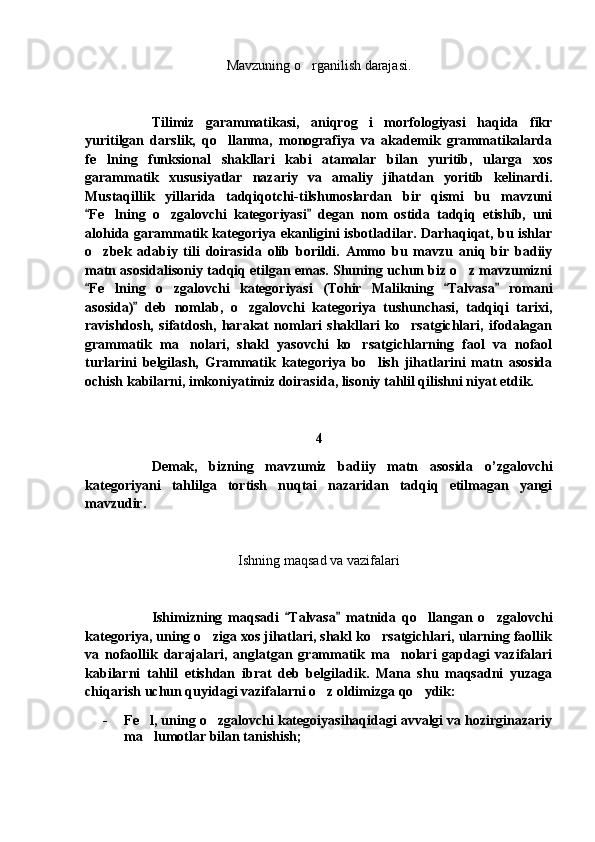 Mavzuning o rganilish darajasi.
Tilimiz   garammatikasi,   aniqrog i   morfologiyasi   haqida   fikr	

yuritilgan   darslik,   qo llanma,   monografiya   va   akademik   grammatikalarda	

fe lning   funksional   shakllari   kabi   atamalar   bilan   yuritib,   ularga   xos	

garammatik   xususiyatlar   nazariy   va   amaliy   jihatdan   yoritib   kelinardi.
Mustaqillik   yillarida   tadqiqotchi-tilshunoslardan   bir   qismi   bu   mavzuni
Fe lning   o zgalovchi   kategoriyasi   degan   nom   ostida   tadqiq   etishib,   uni	
 	 
alohida garammatik kategoriya ekanligini isbotladilar. Darhaqiqat, bu ishlar
o zbek   adabiy   tili   doirasida   olib   borildi.   Ammo   bu   mavzu   aniq   bir   badiiy	

matn asosidalisoniy tadqiq etilgan emas. Shuning uchun biz o z mavzumizni	

Fe lning   o zgalovchi   kategoriyasi   (Tohir   Malikning   Talvasa   romani	
  	 
asosida)   deb   nomlab,   o zgalovchi   kategoriya   tushunchasi,   tadqiqi   tarixi,	
	
ravishdosh,   sifatdosh,   harakat   nomlari   shakllari   ko rsatgichlari,   ifodalagan	

grammatik   ma nolari,   shakl   yasovchi   ko rsatgichlarning   faol   va   nofaol	
 
turlarini   belgilash,   Grammatik   kategoriya   bo lish   jihatlarini   matn   asosida	

ochish kabilarni, imkoniyatimiz doirasida, lisoniy tahlil qilishni niyat etdik.
4
Demak,   bizning   mavzumiz   badiiy   matn   asosida   o’zgalovchi
kategoriyani   tahlilga   tortish   nuqtai   nazaridan   tadqiq   etilmagan   yangi
mavzudir.
Ishning maqsad va vazifalari
Ishimizning   maqsadi   Talvasa   matnida   qo llangan   o zgalovchi	
 	 
kategoriya, uning o ziga xos jihatlari, shakl ko rsatgichlari, ularning faollik	
 
va   nofaollik   darajalari,   anglatgan   grammatik   ma nolari   gapdagi   vazifalari	

kabilarni   tahlil   etishdan   ibrat   deb   belgiladik.   Mana   shu   maqsadni   yuzaga
chiqarish uchun quyidagi vazifalarni o z oldimizga qo ydik:	
 
- Fe l, uning o zgalovchi kategoiyasihaqidagi avvalgi va hozirginazariy	
 
ma lumotlar bilan tanishish;
 