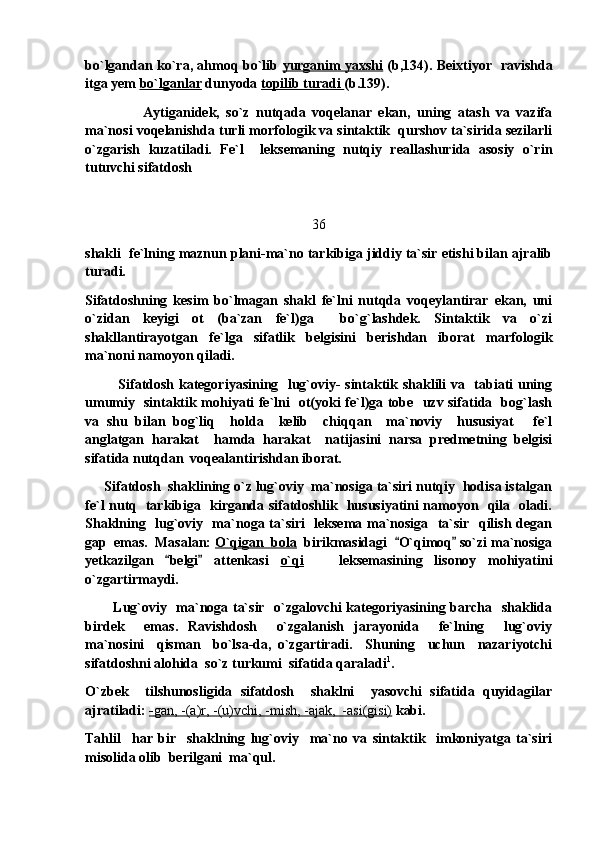 bo`lgandan ko`ra, ahmoq bo`lib   yurganim yaxshi   (b,134). Beixtiyor   ravishda
itga yem  bo`lganlar  dunyoda  topilib turadi  (b.139). 
                  Aytiganidek,   so`z   nutqada   voqelanar   ekan,   uning   atash   va   vazifa
ma`nosi voqelanishda turli morfologik va sintaktik  qurshov ta`sirida sezilarli
o`zgarish   kuzatiladi.   Fe`l     leksemaning   nutqiy   reallashurida   asosiy   o`rin
tutuvchi sifatdosh 
36
shakli  fe`lning maznun plani-ma`no tarkibiga jiddiy ta`sir etishi bilan ajralib
turadi. 
Sifatdoshning   kesim   bo`lmagan   shakl   fe`lni   nutqda   voqeylantirar   ekan,   uni
o`zidan   keyigi   ot   (ba`zan   fe`l)ga     bo`g`lashdek.   Sintaktik   va   o`zi
shakllantirayotgan   fe`lga   sifatlik   belgisini   berishdan   iborat   marfologik
ma`noni namoyon qiladi.
              Sifatdosh kategoriyasining   lug`oviy- sintaktik shaklili va   tabiati uning
umumiy   sintaktik mohiyati fe`lni   ot(yoki fe`l)ga tobe   uzv sifatida   bog`lash
va   shu   bilan   bog`liq     holda     kelib     chiqqan     ma`noviy     hususiyat   fe`l
anglatgan   harakat     hamda   harakat     natijasini   narsa   predmetning   belgisi
sifatida nutqdan  voqealantirishdan iborat.
      Sifatdosh  shaklining o`z lug`oviy  ma`nosiga ta`siri nutqiy  hodisa istalgan
fe`l nutq   tarkibiga   kirganda sifatdoshlik   hususiyatini namoyon   qila   oladi.
Shaklning   lug`oviy   ma`noga ta`siri   leksema ma`nosiga   ta`sir   qilish degan
gap  emas.  Masalan:  O`qigan  bola   birikmasidagi   O`qimoq  so`zi ma`nosiga	
 
yetkazilgan   belgi   attenkasi  	
  o`qi       leksemasining   lisonoy   mohiyatini
o`zgartirmaydi.
            Lug`oviy   ma`noga ta`sir   o`zgalovchi kategoriyasining barcha   shaklida
birdek     emas.   Ravishdosh     o`zgalanish   jarayonida     fe`lning     lug`oviy
ma`nosini     qisman     bo`lsa-da,   o`zgartiradi.     Shuning     uchun     nazariyotchi
sifatdoshni alohida  so`z turkumi  sifatida qaraladi 1
. 
O`zbek     tilshunosligida   sifatdosh     shaklni     yasovchi   sifatida   quyidagilar
ajratiladi:  -   gan, -(a)r, -(u)vchi, -mish, -ajak,  -asi(gisi)     kabi. 
Tahlil     har   bir     shaklning   lug`oviy     ma`no   va   sintaktik     imkoniyatga   ta`siri
misolida olib  berilgani  ma`qul.  