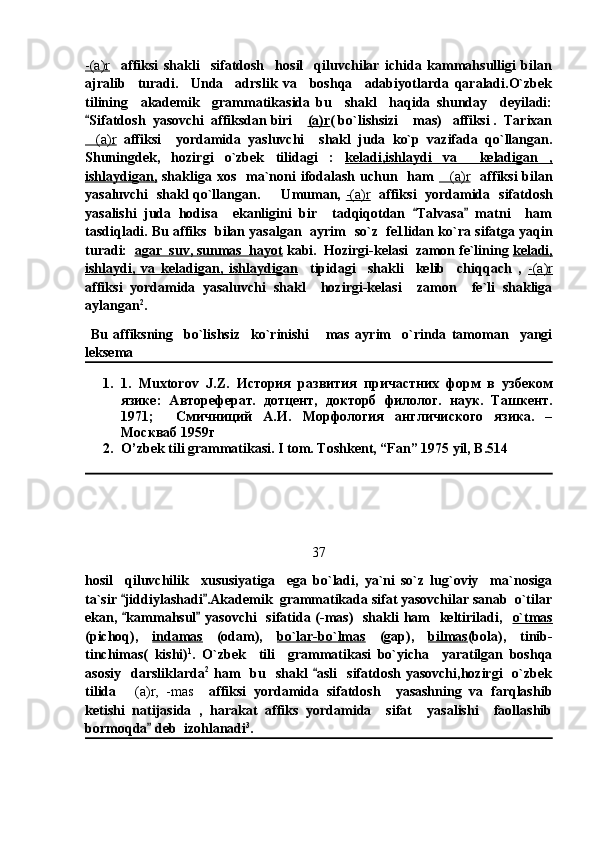 -(a)r     affiksi   shakli     sifatdosh     hosil     qiluvchilar   ichida   kammahsulligi   bilan
ajralib     turadi.     Unda     adrslik   va     boshqa     adabiyotlarda   qaraladi.O`zbek
tilining     akademik     grammatikasida   bu     shakl     haqida   shunday     deyiladi:
Sifatdosh  yasovchi  affiksdan biri 	 (a)r ( bo`lishsizi  mas)   affiksi .  Tarixan	
(a)r	
   affiksi     yordamida   yasluvchi     shakl   juda   ko`p   vazifada   qo`llangan.
Shuningdek,   hozirgi   o`zbek   tilidagi   :   keladi,ishlaydi   va     keladigan   ,
ishlaydigan,   shakliga  xos   ma`noni   ifodalash  uchun   ham   (a)r	
     affiksi   bilan
yasaluvchi   shakl qo`llangan.         Umuman,   -(a)r    affiksi   yordamida    sifatdosh
yasalishi   juda   hodisa     ekanligini   bir     tadqiqotdan   Talvasa   matni     ham	
 
tasdiqladi. Bu affiks  bilan yasalgan  ayrim    so`z  fe1lidan ko`ra sifatga yaqin
turadi:   agar  suv, sunmas  hayot  kabi.  Hozirgi-kelasi  zamon fe`lining  keladi,
ishlaydi,   va   keladigan,   ishlaydigan     tipidagi     shakli     kelib     chiqqach   ,   -(a)r
affiksi   yordamida   yasaluvchi   shakl     hozirgi-kelasi     zamon     fe`li   shakliga
aylangan 2
. 
  Bu   affiksning     bo`lishsiz     ko`rinishi   mas   ayrim     o`rinda   tamoman     yangi	

leksema 
1. 1.   Muxtorov   J . Z .   История   развития   причастних   форм   в   узбеком
язике:   Автореферат.   дотцент,   докторб   филолог.   наук.   Ташкент.
1971;     Смичниций   А.И.   Морфология   англичиского   язика.   –
Москваб 1959г
2. O’zbek tili grammatikasi. I tom. Toshkent, “Fan” 1975 yil, B.514
37
hosil     qiluvchilik     xususiyatiga     ega   bo`ladi,   ya`ni   so`z   lug`oviy     ma`nosiga
ta`sir  jiddiylashadi .Akademik  grammatikada sifat yasovchilar sanab  o`tilar	
 
ekan,  kammahsul  yasovchi    sifatida (-mas)   shakli ham    keltiriladi,   
  o`tmas
(pichoq),   indamas   (odam),   bo`lar-bo`lmas   (gap),   bilmas (bola),   tinib-
tinchimas(   kishi) 1
.   O`zbek     tili     grammatikasi   bo`yicha     yaratilgan   boshqa
asosiy     darsliklarda 2
  ham    bu    shakl   asli     sifatdosh   yasovchi,hozirgi    o`zbek	

tilida   (a)r,   -mas	
     affiksi   yordamida   sifatdosh     yasashning   va   farqlashib
ketishi   natijasida   ,   harakat   affiks   yordamida     sifat     yasalishi     faollashib
bormoqda  deb  izohlanadi	
 3
. 