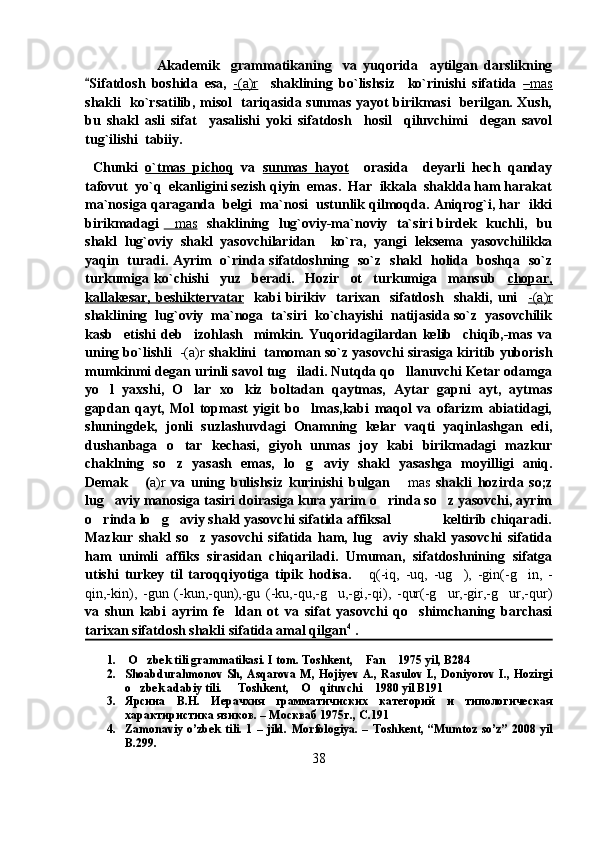                         Akademik     grammatikaning     va   yuqorida     aytilgan   darslikning
Sifatdosh   boshida   esa,   -(a)r     shaklining   bo`lishsiz     ko`rinishi   sifatida   –   mas   
shakli   ko`rsatilib, misol   tariqasida sunmas yayot birikmasi   berilgan. Xush,
bu   shakl   asli   sifat     yasalishi   yoki   sifatdosh     hosil     qiluvchimi     degan   savol
tug`ilishi  tabiiy.
  Chunki   o`tmas   pichoq   va   sunmas   hayot     orasida     deyarli   hech   qanday
tafovut  yo`q  ekanligini sezish qiyin  emas.  Har  ikkala  shaklda ham harakat
ma`nosiga qaraganda  belgi  ma`nosi  ustunlik qilmoqda. Aniqrog`i, har  ikki
birikmadagi   mas	
    shaklining   lug`oviy-ma`noviy   ta`siri  birdek   kuchli,   bu
shakl   lug`oviy   shakl   yasovchilaridan     ko`ra,   yangi   leksema   yasovchilikka
yaqin   turadi. Ayrim   o`rinda sifatdoshning   so`z   shakl   holida   boshqa   so`z
turkumiga   ko`chishi     yuz     beradi.     Hozir     ot     turkumiga     mansub     chopar,
kallakesar,   beshiktervatar     kabi   birikiv     tarixan     sifatdosh     shakli,   uni     -(a)r
shaklining  lug`oviy  ma`noga  ta`siri  ko`chayishi  natijasida so`z  yasovchilik
kasb     etishi   deb     izohlash     mimkin.   Yuqoridagilardan   kelib     chiqib,-mas   va
uning bo`lishli    -(a)r  shaklini  tamoman so`z yasovchi sirasiga kiritib yuborish
mumkinmi degan urinli savol tug iladi. Nutqda qo llanuvchi Ketar odamga	
 
yo l   yaxshi,   O lar   xo kiz   boltadan   qaytmas,   Aytar   gapni   ayt,   aytmas	
  
gapdan   qayt,   Mol   topmast   yigit   bo lmas,kabi   maqol   va   ofarizm   abiatidagi,	

shuningdek,   jonli   suzlashuvdagi   Onamning   kelar   vaqti   yaqinlashgan   edi,
dushanbaga   o tar   kechasi,   giyoh   unmas   joy   kabi   birikmadagi   mazkur	

chaklning   so z   yasash   emas,   lo g aviy   shakl   yasashga   moyilligi   aniq.
  
Demak   (	
 a)r   va   uning   bulishsiz   kurinishi   bulgan  	 mas   shakli   hozirda   so;z
lug aviy manosiga tasiri doirasiga kura yarim o rinda so z yasovchi, ayrim	
  
o rinda lo g aviy shakl yasovchi sifatida affiksal              keltirib chiqaradi.	
  
Mazkur   shakl   so z   yasovchi   sifatida   ham,   lug aviy   shakl   yasovchi   sifatida	
 
ham   unimli   affiks   sirasidan   chiqariladi.   Umuman,   sifatdoshnining   sifatga
utishi   turkey   til   taroqqiyotiga   tipik   hodisa.  	
 q(-iq,   -uq,   -ug ),   -gin(-g in,   -	 
qin,-kin),   -gun   (-kun,-qun),-gu   (-ku,-qu,-g u,-gi,-qi),   -qur(-g ur,-gir,-g ur,-qur)	
  
va   shun   kabi   ayrim   fe ldan   ot   va   sifat   yasovchi   qo shimchaning   barchasi	
 
tarixan sifatdosh shakli sifatida amal qilgan 4
 . 
1.   O zbek tili grammatikasi. I tom. Toshkent,  Fan  1975 yil, B284	
  
2. Shoabdurahmonov Sh, Asqarova M, Hojiyev A., Rasulov I., Doniyorov I., Hozirgi
o zbek adabiy tili.   Toshkent,  O qituvchi  1980 yil B191
    
3. Ярсина   В.Н.   Иерачхия   грамматичиских   категорий   и   типологическая
характиристика язиков. – Москваб 1975г., С.191
4. Zamonaviy o’zbek   tili.  1  – jild.   Morfologiya . –   Toshkent , “ Mumtoz   so ’ z ” 2008   yil
B .299. 
38 