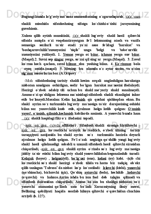 Bugungi kunda lo’g’aviy ma’noaa munosabatning  o`zgarushqarab,  -(a)r, -mas
shakli   misohida   sifatdoshning   sifatga   ko`chishi-o`tishi   jarayonining
guvohimiz.
Xulosa   qilib   aytish   mumkinki,   -(a)r        shakli   lug`oviy     shakl   hosil     qiluvchi
sifatda   nutqda   o`zi   voqelantirayotgan   fe`l   leksmaning   atash   va   vazifa
semasiga   sezilarli   ta`sir   etadi   ya`ni   asos   fe`ldagi   harakat   va 
boshqaruvchilik xususyatini   siqib   unga   belgi   va   tobe`uzvlik	
     	 
xususiyatini   yuklaydi.   1.   Yemas   yerga   ot   bitar ,   ichmas   yerga   suv   bitar .
(Maqol).2. Suvni sep   singar   yerga, so`zni qil sing`ar   yerga.(Maqol).   3. Zavol
ko`rma  hech     qachon,   zavol   bilmas     shu    yoshing   bilan.     4.   Ko`rinmas     bola
oyoq     ostida.(maqol)     5.   Mening     bu     olamda   o`z   aytar   sozim,   va   o`zim	

sig`mar  mozorlarim bor.(A.Oripov)   
    - Mish     sifatdoshning   tarixiy     shakli   kesim     orqali     anglashilgan   harakatga
nisbatan   amalgam     oshirilgan,   sodir     bo`lgan     harakat   ma`nosini   ifodalaydi.
Hozirgi     o`zbek     adabiy   tili     uchun   bu     shakl   me`yoriy     shakl     sanalmaydi.
Ammo o`zi qo`shilgan  leksema ma`nisidagi sifatdosh  shakli  ekanligini  inkor
etib   bo`lmaydi.Masalan: Kelin    bo`lmish    qiz   qushni   qishloqdan   ekan. Bu
shakl    ayrim  so`z turkumida lug`oviy   ma`nosiga ta`sir    darajasining oshishi
bilan   soz     yasovchilik   kasb     etib,   ajralmas     holga   kelib     qolgan:   O`tmish
yayot!,  o`tmish,  qilmish,kechmish   kabilarda  aminsiz.  A  yasovchi   bunda  ham
(a)r
    shakli haqidagi fikr o`z  ifodasini  topadi.  
    - ajak,   -asi,-gasi,   -(u)vchi        affikslari   .   Sifatdosh   shakli     sirasiga   kiritiluvchi   –
ajak,   -asi,   -gasi ,   ko`rsatkichi   arxayik   ko`rsatkich,   o`zbek   tilining     tarixiy
taraqqiyoti   natijasida   bu   shakl   ayrim     so`z     turkumida   hozirda   deyarli
ajralmas     holga     kelib   qolgan.     Fe`l   o`zak     negiziga   qo`shilib   yangi   lug`oviy
shakl   hosil   qilolmasligi   sababli u unumli sifatdosh hosil   qiluvchi sirasidan
chiqariladi,   - ajak,   -asi,   -gasi     shakli   ayrim     o`rinda   so`z     lug`oviy     ma`nosiga
jiddiy  ta`sir  etishi  bilan lug`oviy  shakl yasovchilikdan begonalashib  turadi:
Kelajak   (hayot)   ,   kelgusi (yil),   bo`lg`usi   (ona),   kelasi   (oy)   kabi.   -(u)b   chi
ko`rsatkichi   so`z   shakl     hozirgi     o`zbek     tilida   va   hatto     biz     tadqiq     ob`ekt
qilib tanlagan  Talvasa  da nisbat  ko`p  ko`zatiladi:  	
  Izlovchi  (kishi),  yasovchi
(qo`shimcha),   bichuvchi   (qiz),   Qo`shiq   aytuvchi   (bola),   kechikib     keluvchi
(o`quvchi)     va     hakozo.Ayrim   ishda   bu   ism   faol     deb     talqim     qilinadi   va
sifatdosh   doirasidan   chiqariladi.  Ammo  ba`zan   bu  shaklga nisbatan  so`z
yasovchi     atamasini   qo`llash     xato     bo`ladi:   Xorazmiyning     ilmiy     mersi,
Bellining     qobiliyati     haqida     soatlab   hikoya   qiluvchi     o`quvchidan   chuchisa
arziydi (b. 127). 