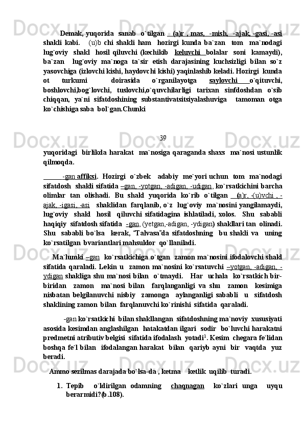               Demak, yuqorida   sanab   o`tilgan   (a)r , mas,   -mish,   -ajak, -gasi, -asi
shakli   kabi.   (u)b	
   chi   shakli   ham     hozirgi   kunda   ba`zan     tom     ma`nodagi
lug`oviy     shakl     hosil   qiluvchi   (kechikib     keluvchi     bolalar     soni     kamaydi),
ba`zan     lug`oviy   ma`noga   ta`sir   etish   darajasining   kuchsizligi   bilan   so`z
yasovchiga (izlovchi kishi, haydovchi kishi) yaqinlashib keladi. Hozirgi  kunda
ot   turkumi     doirasida   o`rganilayotga   saylovchi   o`qituvchi,
boshlovchi,bog`lovchi,   tuslovchi,o`quvchilarligi   tarixan   sinfdoshdan   o`sib
chiqqan,   ya`ni   sifatdoshining   substantivatsitsiyalashuviga     tamoman   otga
ko`chishiga saba  bol`gan.Chunki  
39
yuqoridagi     birlikda   harakat     ma`nosiga   qaraganda   shaxs     ma`nosi   ustunlik
qilmoqda.
                   -gan      affiksi    .   Hozirgi   o`zbek     adabiy   me`yori uchun   tom   ma`nodagi
sifatdosh   shakli sifatida   –   gan, -yotgan, -adigan, -udigan    ,   ko`rsatkichini barcha
olimlar   tan   olishadi.   Bu   shakl   yuqorida   ko`rib   o`tilgan   (	
    a)r, -(u)vchi , -   
ajak, -igasi, -asi      shaklidan   farqlanib, o`z   lug`oviy   ma`nosini yangilamaydi,
lug`oviy     shakl     hosil     qiluvchi   sifatidagina   ishlatiladi,   xolos.     Shu     sababli
haqiqiy  sifatdosh sifatida   -   gan    , (yetgan,-adigan, -ydigan ) shakllari tan  olinadi.
Shu     sababli   bo`lsa     kerak,   Talvasa da   sifatdoshning     bu   shakli   va     uning	
 
ko`rsatilgan  bvariantlari mahsuldor  qo`llaniladi.
        Ma`lumki   –   gan       ko`rsatkichiga o`tgan   zamon ma`nosini ifodalovchi shakl
sifatida   qaraladi.   Lekin   u     zamon   ma`nosini   ko`rsatuvchi   –   yotgan,   -adigan,   -   
ydigan   shakliga shu ma`nosi  bilan   o`tmaydi.     Har   uchala   ko`rsatkich bir-
biridan     zamon     ma`nosi   bilan     farqlanganligi   va   shu     zamon     kesimiga
nisbatan   belgilanuvchi   nisbiy     zamonga     aylanganligi   sababli     u     sifatdosh
shaklining zamon  bilan  farqlanuvchi ko`rinishi  sifatida  qaraladi.
            - gan  ko`rsatkichi  bilan shakllangan  sifatdoshning ma`noviy  xususiyati
asosida kesimdan anglashilgan   hatakatdan ilgari   sodir   bo`luvchi harakatni
predmetni atributiv belgisi  sifatida ifodalash  yotadi 1
. Kesim  chegara fe`lidan
boshqa  fe`l   bilan    ifodalangan   harakat     bilan    qariyb  ayni     bir    vaqtda     yuz
beradi.
    Ammo sezilmas darajada bo`lsa-da , ketma  ketlik  uqilib  turadi.	

1. Tepib     o`ldirilgan   odamning     chaqnagan     ko`zlari   unga     uyqu
berarmidi?(b.108). 