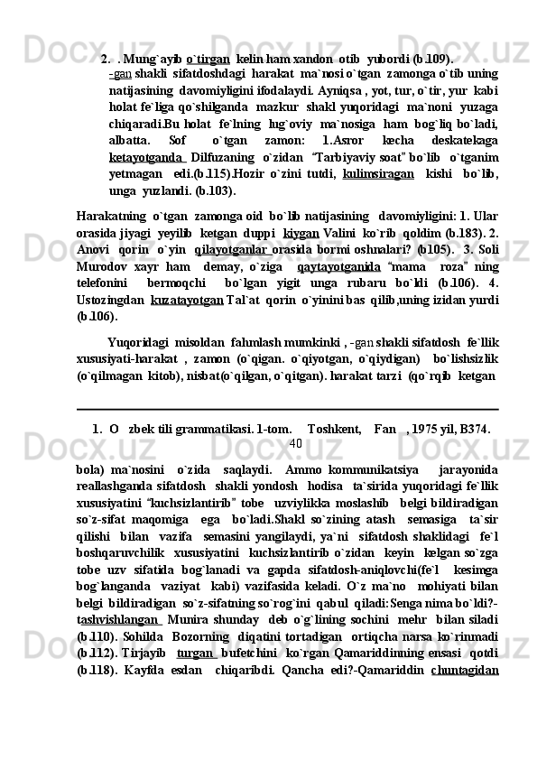 2. . Mung`ayib  o`tirgan   kelin ham xandon  otib  yubordi (b.109). 
-   gan      shakli  sifatdoshdagi  harakat  ma`nosi o`tgan  zamonga o`tib uning
natijasining  davomiyligini ifodalaydi. Ayniqsa , yot, tur, o`tir, yur  kabi
holat fe`liga qo`shilganda   mazkur   shakl yuqoridagi   ma`noni   yuzaga
chiqaradi.Bu holat   fe`lning   lug`oviy   ma`nosiga   ham   bog`liq bo`ladi,
albatta.     Sof       o`tgan     zamon:     1.Asror     kecha     deskatekaga
ketayotganda     Dilfuzaning   o`zidan    Tarbiyaviy soat  bo`lib   o`tganim 
yetmagan     edi.(b.115).Hozir   o`zini   tutdi,   kulimsiragan     kishi     bo`lib,
unga  yuzlandi. (b.103).  
Harakatning  o`tgan  zamonga oid  bo`lib natijasining   davomiyligini: 1. Ular
orasida jiyagi  yeyilib  ketgan  duppi   kiygan  Valini  ko`rib  qoldim (b.183). 2.
Anovi     qorin     o`yin     qilayotganlar   orasida   bormi   oshnalari?   (b105).     3.   Soli
Murodov   xayr   ham     demay,   o`ziga     qaytayotganida   mama     roza   ning	
 
telefonini     bermoqchi     bo`lgan   yigit   unga   rubaru   bo`ldi   (b.106).   4.
Ustozingdan   kuzatayotgan  Tal`at  qorin  o`yinini bas  qilib,uning izidan yurdi
(b.106). 
          Yuqoridagi  misoldan  fahmlash mumkinki , - gan  shakli sifatdosh  fe`llik
xususiyati-harakat   ,   zamon   (o`qigan.   o`qiyotgan,   o`qiydigan)     bo`lishsizlik
(o`qilmagan  kitob), nisbat(o`qilgan, o`qitgan). harakat tarzi  (qo`rqib  ketgan
1. O zbek tili grammatikasi. 1-tom.   Toshkent,  Fan , 1975 yil, B374.	
   
40
bola)   ma`nosini     o`zida     saqlaydi.     Ammo   kommunikatsiya       jarayonida
reallashganda   sifatdosh     shakli   yondosh     hodisa     ta`sirida   yuqoridagi   fe`llik
xususiyatini   kuchsizlantirib   tobe     uzviylikka   moslashib     belgi   bildiradigan	
 
so`z-sifat   maqomiga     ega     bo`ladi.Shakl   so`zining   atash     semasiga     ta`sir
qilishi     bilan     vazifa     semasini   yangilaydi,   ya`ni     sifatdosh   shaklidagi     fe`l
boshqaruvchilik     xususiyatini     kuchsizlantirib   o`zidan     keyin     kelgan   so`zga
tobe   uzv   sifatida   bog`lanadi   va   gapda   sifatdosh-aniqlovchi(fe`l     kesimga
bog`langanda     vaziyat     kabi)   vazifasida   keladi.   O`z   ma`no     mohiyati   bilan
belgi  bildiradigan  so`z-sifatning so`rog`ini  qabul  qiladi:Senga nima bo`ldi?-
t ashvishlangan     Munira   shunday     deb   o`g`lining   sochini     mehr     bilan   siladi
(b.110).   Sohilda     Bozorning     diqatini   tortadigan     ortiqcha   narsa   ko`rinmadi
(b.112).   Tirjayib     turgan     bufetchini     ko`rgan   Qamariddinning   ensasi     qotdi
(b.118).   Kayfda   esdan     chiqaribdi.   Qancha   edi?-Qamariddin   chuntagidan 