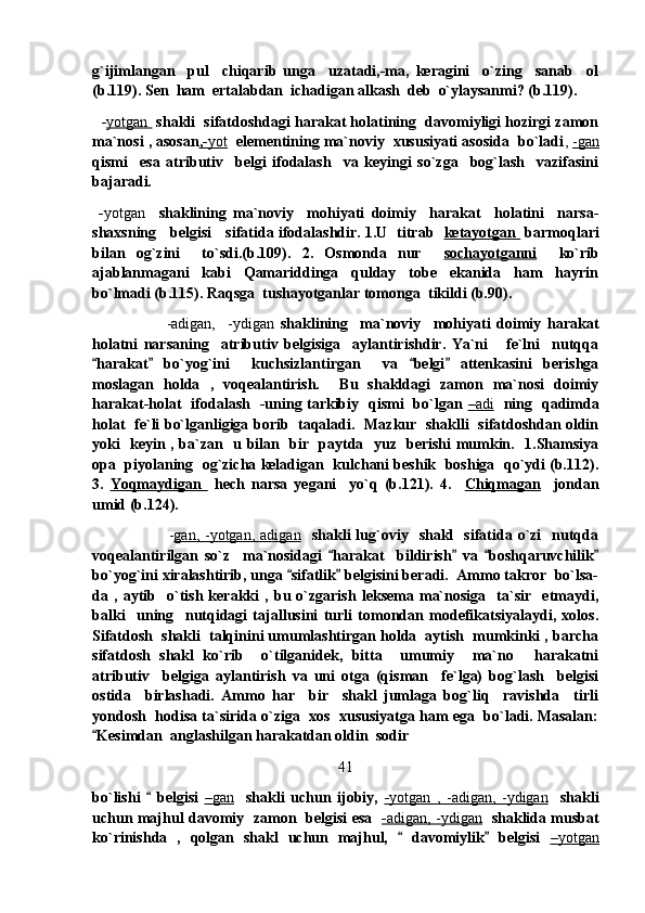 g`ijimlangan     pul     chiqarib   unga     uzatadi,-ma,   keragini     o`zing     sanab     ol
(b.119). Sen  ham  ertalabdan  ichadigan alkash  deb  o`ylaysanmi? (b.119).
    - yotgan   shakli  sifatdoshdagi harakat holatining  davomiyligi hozirgi zamon
ma`nosi , asosan ,-    yot      elementining ma`noviy  xususiyati asosida  bo`ladi ,  -gan
qismi     esa   atributiv     belgi   ifodalash     va   keyingi   so`zga     bog`lash     vazifasini
bajaradi.
  - yotgan     shaklining   ma`noviy     mohiyati   doimiy     harakat     holatini     narsa-
shaxsning     belgisi     sifatida ifodalashdir. 1.U   titrab    ketayotgan     barmoqlari
bilan   og`zini     to`sdi.(b.109).   2.   Osmonda   nur     sochayotganni     ko`rib
ajablanmagani     kabi     Qamariddinga     qulday     tobe     ekanida     ham     hayrin
bo`lmadi (b.115). Raqsga  tushayotganlar tomonga  tikildi (b.90). 
                        -adigan,     -ydigan   shaklining     ma`noviy     mohiyati   doimiy   harakat
holatni   narsaning     atributiv   belgisiga     aylantirishdir.   Ya`ni       fe`lni     nutqqa
harakat   bo`yog`ini     kuchsizlantirgan     va   belgi   attenkasini   berishga   
moslagan   holda   ,   voqealantirish.     Bu   shakldagi   zamon   ma`nosi   doimiy
harakat-holat   ifodalash   -uning tarkibiy   qismi   bo`lgan   –   adi        ning   qadimda
holat   fe`li bo`lganligiga borib   taqaladi.   Mazkur   shaklli   sifatdoshdan oldin
yoki   keyin , ba`zan   u bilan   bir   paytda   yuz   berishi mumkin.   1.Shamsiya
opa  piyolaning  og`zicha keladigan  kulchani beshik  boshiga  qo`ydi (b.112).
3.   Yoqmaydigan     hech   narsa   yegani     yo`q   (b.121).   4.     Chiqmagan     jondan
umid (b.124). 
                            - gan,  -yotgan,   adigan     shakli   lug`oviy    shakl    sifatida  o`zi    nutqda
voqealantirilgan   so`z     ma`nosidagi   harakat     bildirish   va   boshqaruvchilik	
   
bo`yog`ini xiralashtirib, unga  sifatlik  belgisini beradi.  Ammo takror  bo`lsa-	
 
da   ,   aytib     o`tish   kerakki   ,   bu   o`zgarish   leksema   ma`nosiga     ta`sir     etmaydi,
balki     uning     nutqidagi   tajallusini   turli   tomondan   modefikatsiyalaydi,   xolos.
Sifatdosh  shakli  talqinini umumlashtirgan holda  aytish  mumkinki , barcha
sifatdosh   shakl   ko`rib     o`tilganidek,   bitta     umumiy     ma`no   harakatni	

atributiv     belgiga   aylantirish   va   uni   otga   (qisman     fe`lga)   bog`lash     belgisi
ostida     birlashadi.   Ammo   har     bir     shakl   jumlaga   bog`liq     ravishda     tirli
yondosh  hodisa ta`sirida o`ziga  xos  xususiyatga ham ega  bo`ladi. Masalan:
Kesimdan  anglashilgan harakatdan oldin  sodir  	

41
bo`lishi     belgisi  	
 –   gan        shakli   uchun   ijobiy,   -   yotgan   ,   -adigan,   -ydigan        shakli
uchun majhul davomiy   zamon   belgisi esa    -   adigan, -ydigan       shaklida musbat
ko`rinishda   ,   qolgan   shakl   uchun   majhul,     davomiylik   belgisi  	
  –   yotgan    