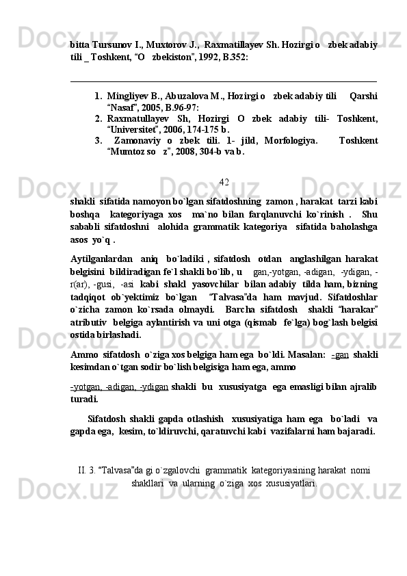 bitta  Tursunov I., Muxtorov J.,  Raxmatillayev Sh. Hozirgi o zbek adabiy
tili _ Toshkent,  O zbekiston , 1992, B.352: 	
 	
________________________________________________________________
1. Mingliyev B., Abuzalova M., Hozirgi o zbek adabiy tili   Qarshi	
 
Nasaf , 2005, B.96-97:  	
 
2. Raxmatullayev   Sh,   Hozirgi   O zbek   adabiy   tili-   Toshkent,	

Universitet , 2006, 174-175 b. 	
 
3.   Zamonaviy   o zbek   tili.   1-   jild,   Morfologiya.     Toshkent	
 
Mumtoz so z , 2008, 304-b va b.	
 	
 
42
shakli  sifatida namoyon bo`lgan sifatdoshning  zamon , harakat  tarzi kabi
boshqa     kategoriyaga   xos     ma`no   bilan   farqlanuvchi   ko`rinish   .     Shu
sababli   sifatdoshni     alohida   grammatik   kategoriya     sifatida   baholashga
asos  yo`q .  
Aytilganlardan     aniq     bo`ladiki   ,   sifatdosh     otdan     anglashilgan   harakat
belgisini   bildiradigan fe`l shakli bo`lib, u 	
 gan,-yotgan, -adigan,   -ydigan, -
r(ar), -gusi,   -asi    kabi   shakl   yasovchilar   bilan adabiy   tilda ham, bizning
tadqiqot   ob`yektimiz   bo`lgan     Talvasa da   ham   mavjud.   Sifatdoshlar	
 
o`zicha   zamon   ko`rsada   olmaydi.     Barcha   sifatdosh     shakli   harakar	
 
atributiv    belgiga  aylantirish  va  uni   otga  (qismab    fe`lga)  bog`lash  belgisi
ostida birlashadi.  
Ammo  sifatdosh  o`ziga xos belgiga ham ega  bo`ldi. Masalan:   -   gan      shakli
kesimdan o`tgan sodir bo`lish belgisiga ham ega, ammo  
-   yotgan, -adigan, -ydigan      shakli   bu   xususiyatga   ega emasligi bilan ajralib
turadi. 
        Sifatdosh   shakli   gapda   otlashish     xususiyatiga   ham   ega     bo`ladi     va
gapda ega,  kesim, to`ldiruvchi, qaratuvchi kabi  vazifalarni ham bajaradi.
II. 3.  Talvasa da gi o`zgalovchi  grammatik  kategoriyasining harakat  nomi	
 
shakllari  va  ularning  o`ziga  xos  xususiyatlari. 