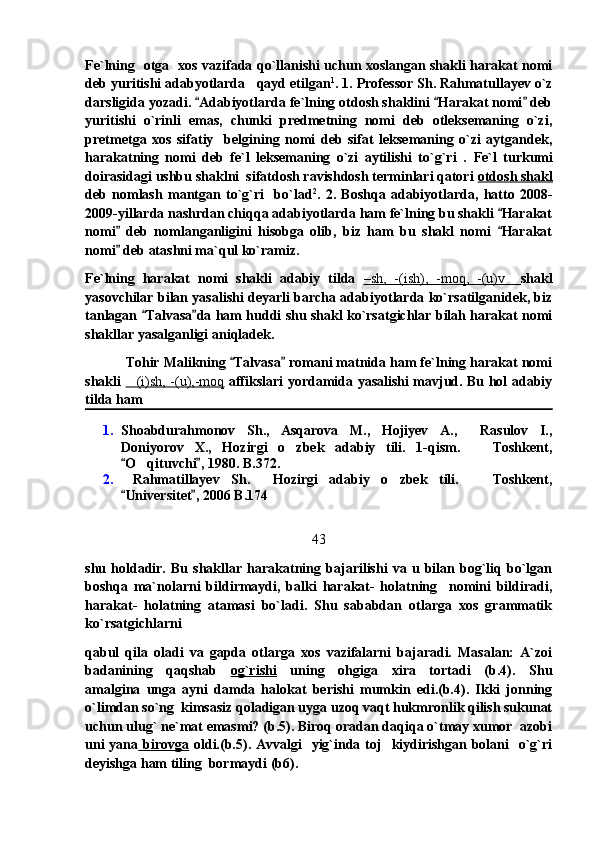 Fe`lning   otga   xos vazifada qo`llanishi uchun xoslangan shakli harakat nomi
deb yuritishi adabyotlarda   qayd etilgan 1
. 1. Professor Sh. Rahmatullayev o`z
darsligida yozadi.  Adabiyotlarda fe`lning otdosh shaklini  Harakat nomi  deb  
yuritishi   o`rinli   emas,   chunki   predmetning   nomi   deb   otleksemaning   o`zi,
pretmetga   xos   sifatiy     belgining   nomi   deb   sifat   leksemaning   o`zi   aytgandek,
harakatning   nomi   deb   fe`l   leksemaning   o`zi   aytilishi   to`g`ri   .   Fe`l   turkumi
doirasidagi ushbu shaklni  sifatdosh ravishdosh terminlari qatori  otdosh shakl
deb   nomlash   mantgan   to`g`ri     bo`lad 2
.   2.   Boshqa   adabiyotlarda,   hatto   2008-
2009-yillarda nashrdan chiqqa adabiyotlarda ham fe`lning bu shakli  Harakat	

nomi   deb   nomlanganligini   hisobga   olib,   biz   ham   bu   shakl   nomi   Harakat	
 
nomi  deb atashni ma`qul ko`ramiz.

Fe`lning   harakat   nomi   shakli   adabiy   tilda   –   sh,   -(ish),   -moq,   -(u)v        shakl
yasovchilar bilan yasalishi deyarli barcha adabiyotlarda ko`rsatilganidek, biz
tanlagan  Talvasa da ham huddi shu shakl ko`rsatgichlar bilah harakat nomi	
 
shakllar yasalganligi aniqladek.
            Tohir Malikning  Talvasa  romani matnida ham fe`lning harakat nomi	
 
shakli   (i)sh, -(u),-moq	
   affikslari yordamida yasalishi mavjud. Bu hol adabiy
tilda ham 
1. Shoabdurahmonov   Sh.,   Asqarova   M.,   Hojiyev   A.,     Rasulov   I.,
Doniyorov   X.,   Hozirgi   o zbek   adabiy   tili.   1-qism.     Toshkent,	
 
O qituvchi , 1980. B.372.	
 	  
2.   Rahmatillayev   Sh.     Hozirgi   adabiy   o zbek   tili.     Toshkent,	
 
Universitet , 2006 B.174	
 
43
shu   holdadir.   Bu   shakllar   harakatning   bajarilishi   va   u   bilan   bog`liq   bo`lgan
boshqa   ma`nolarni   bildirmaydi,   balki   harakat-   holatning     nomini   bildiradi,
harakat-   holatning   atamasi   bo`ladi.   Shu   sababdan   otlarga   xos   grammatik
ko`rsatgichlarni
qabul   qila   oladi   va   gapda   otlarga   xos   vazifalarni   bajaradi.   Masalan:   A`zoi
badanining   qaqshab   og`rishi   uning   ohgiga   xira   tortadi   (b.4).   Shu
amalgina   unga   ayni   damda   halokat   berishi   mumkin   edi.(b.4).   Ikki   jonning
o`limdan so`ng  kimsasiz qoladigan uyga uzoq vaqt hukmronlik qilish sukunat
uchun ulug` ne`mat emasmi? (b.5). Biroq oradan daqiqa o`tmay xumor  azobi
uni  yana   birovga   oldi.(b.5). Avvalgi    yig`inda toj    kiydirishgan bolani    o`g`ri
deyishga ham tiling  bormaydi (b6). 