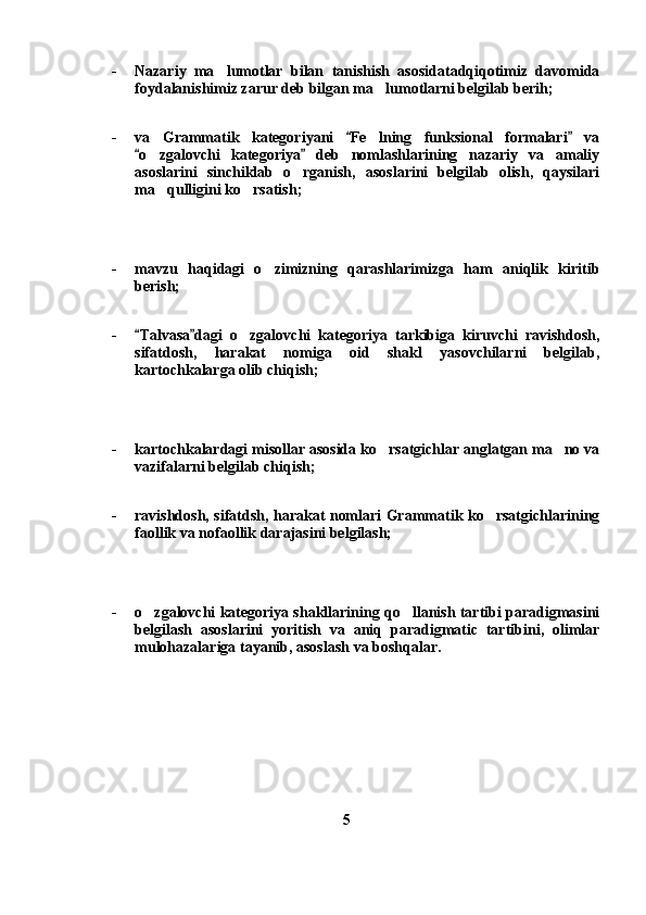 - Nazariy   ma lumotlar   bilan   tanishish   asosidatadqiqotimiz   davomida
foydalanishimiz zarur deb bilgan ma lumotlarni belgilab berih;	

- va   Grammatik   kategoriyani   Fe lning   funksional   formalari   va	
 	
o zgalovchi   kategoriya   deb   nomlashlarining   nazariy   va   amaliy	
 	
asoslarini   sinchiklab   o rganish,   asoslarini   belgilab   olish,   qaysilari	

ma qulligini ko rsatish;	
 
- mavzu   haqidagi   o zimizning   qarashlarimizga   ham   aniqlik   kiritib	

berish;
- Talvasa dagi   o zgalovchi   kategoriya   tarkibiga   kiruvchi   ravishdosh,	
 	
sifatdosh,   harakat   nomiga   oid   shakl   yasovchilarni   belgilab,
kartochkalarga olib chiqish;
- kartochkalardagi misollar asosida ko rsatgichlar anglatgan ma no va	
 
vazifalarni belgilab chiqish;
- ravishdosh, sifatdsh, harakat nomlari Grammatik ko rsatgichlarining	

faollik va nofaollik darajasini belgilash;
- o zgalovchi kategoriya shakllarining qo llanish tartibi paradigmasini	
 
belgilash   asoslarini   yoritish   va   aniq   paradigmatic   tartibini,   olimlar
mulohazalariga tayanib, asoslash va boshqalar.
5 