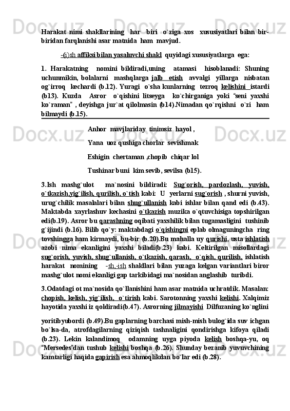 Harakat   nimi   shakllarining     har     biri     o`ziga   xos     xususiyatlari   bilan   bir-
biridan farqlanishi asar matnida  ham  mavjud.
-(    i)sh     affiksi bilan yasaluvchi shakl      quyidagi xususiyatlarga  ega:
1.   Harakatning     nomini   bildiradi,uning     atamasi     hisoblanadi:   Shuning
uchunmikin,   bolalarni     mashqlarga   jalb     etish     avvalgi     yillarga     nisbatan
og`irroq   kechardi  (b.12). Yuragi    o`sha kunlarning   tezroq   kelishini    istardi
(b13).   Kuzda     Asror     o`qishini   litseyga     ko`chirganiga   yoki   seni   yaxshi
ko`raman   ,   deyishga   jur`at   qilolmasin   (b14).Nimadan   qo`rqishni     o`zi     ham	

bilmaydi (b.15).
                            Anhor  mavjlariday  tinimsiz  hayol ,
                            Yana  uoz qushiga chorlar  sevishmak            
                            Eshigin  chertaman ,chopib  chiqar lol
                            Tushinar buni  kim sevib, sevilsa (b15).
3.Ish   mashg`ulot     ma`nosini   bildiradi:   Sug`orish,   pardozlash,   yuvish,
o`tkazish,yig`ilish, qurilish, o`tish  kabi:  U  yerlarni  sug`orish  , shurni yuvish,
urug`chilik   masalalari   bilan   shug`ullanish   kabi   ishlar   bilan   qand   edi   (b.43).
Maktabda   xayrlashuv   kechasini   o`tkazish   muzika   o`qtuvchisiga   topshirilgan
edi(b.19). Asror bu  qarashning  oqibati yaxshilik bilan tugamasligini  tushinib
g`ijindi (b.16). Bilib qo`y: maktabdagi   o`qishingni  eplab olmaguningcha  ring
tovshingga ham kirmaydi, bu-bir (b.20).Bu mahalla uy   qurishi , usta   ishlatish
azobi   nima   ekanligini   yaxshi   biladi(b.23)   kabi.   Keltirilgan   misollardagi
sug`orish,  yuvish,  shug`ullanish,   o`tkazish,  qarash,    o`qish,  qurilish,   ishlatish
harakat     nomining       - sh,-ish   shakllari   bilan   yuzaga   kelgan   variantlari   biror
mashg`ulot nomi ekanligi gap tarkibidagi ma`nosidan anglashib  turibdi.
3.Odatdagi ot ma`nosida qo`llanishini ham asar matnida uchratdik. Masalan:
chopish,   kelish,   yig`ilish,     o`tirish   kabi.   Sarotonning   yaxshi   kelishi .   Xalqimiz
hayotida yaxshi iz qoldiradi(b.47). Asrorning  jilmayishi   Dilfuzaning ko`nglini
yoritibyubordi (b.49).Bu gaplarning barchasi mish-mish bulog`ida suv ichgan
bo`lsa-da,   atrofdagilarning   qiziqish   tashnaligini   qondirishga   kifoya   qiladi
(b.23).   Lekin   kalandimoq     odamning   uyga   piyoda   kelish   boshqa-yu,   oq
Mersedes dan   tushub  	
  kelishi   boshqa   (b.26).   Shunday   bezanib   yuvuvchining
kamtarligi haqida  gapirish  esa ahmoqlikdan bo`lar edi (b.28). 