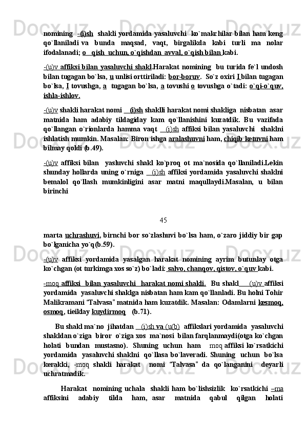 nomining    -(i)sh    shakli yordamida yasaluvchi   ko`makchilar bilan ham keng
qo`llaniladi   va     bunda     maqsad,     vaqt,     birgalikda     kabi     turli     ma nolar
ifodalanadi;  o qish  uchun, o`qishdan  avval, o`qish bilan 	
 kabi. 
-(u)v      affiksi  bilan  yasaluvchi   shakl    .Harakat  nomining    bu  turida  fe`l  undosh
bilan tugagan bo`lsa,  u  unlisi orttiriladi:  bor-boruv .  So`z oxiri  I  bilan tugagan
bo`lsa,   I   tovushga,   a    tugagan bo`lsa,   a   tovushi   o   tovushga o`tadi:   o`qi-o`quv,
ishla-ishlov.  
-(u)v   shakli harakat nomi  (i)sh	
  shaklli harakat nomi shakliga  nisbatan  asar
matnida   ham   adabiy   tildagiday   kam   qo`llanishini   kuzatdik.   Bu   vazifada
qo`llangan   o`rionlarda   hamma   vaqt   (i)sh	
   affiksi   bilan   yasaluvchi     shaklni
ishlatish mumkin. Masalan: Biron ishga  aralashuvni  ham,  chiqib ketuvni  ham
bilmay qoldi (b.49).
-(u)v   affiksi   bilan     yasluvchi   shakl   ko`proq   ot   ma`nosida   qo`llaniladi.Lekin
shunday   hollarda   uning   o`rniga   (i)sh	
   affiksi   yordamida   yasaluvchi   shaklni
bemalol   qo`llash   mumkinligini   asar   matni   maqullaydi.Masalan,   u   bilan
birinchi 
45
marta   uchrashuvi ,   birnchi   bor   so`zlashuvi   bo`lsa   ham,   o`zaro   jiddiy   bir   gap
bo`lganicha yo`q(b.59). 
-(u)v   affiksi   yordamida   yasalgan   harakat   nomining   ayrim   butunlay   otga
ko`chgan (ot turkimga xos so`z) bo`ladi:  salvo, chanqov, qistov, o`quv  kabi.
-   moq      affiksi    bilan yasaluvchi    harakat  nomi  shakli.        Bu  shakl        (u)v	
        affiksi
yordamida  yasaluvchi shaklga nisbatan ham kam qo`llanladi. Bu holni Tohir
Malikramani  Talvasa  matnida ham kuzatdik. Masalan: Odamlarni 	
  kesmoq,
osmoq , tieiklay  kuydirmoq (b.71).  	

       Bu shakl ma`no  jihatdan  (i)sh	
     va     (u(b)      affikslari yordamida  yasaluvchi
shakldan o`ziga  biror  o`ziga xos  ma`nosi  bilan farqlanmaydi(otga ko`chgan
holati    bundan   mustasno).   Shuning   uchun   ham 	
 moq   affiksi  ko`rsatkichi
yordamida   yasaluvchi  shaklni    qo`llasa  bo`laveradi. Shuning   uchun   bo`lsa
kerakki,   -moq   shakli   harakat     nomi   Talvasa   da   qo`langanini     deyarli	
 
uchratmadik.
            Harakat     nomining   uchala     shakli   ham   bo`lishsizlik     ko`rsatkichi   –   ma   
affiksini     adabiy     tilda     ham,   asar     matnida     qabul     qilgan     holati 