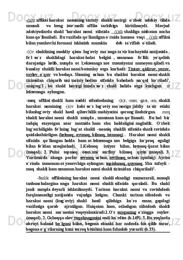-(u)v   affiksi  harakat     nomining  tarixiy    shakli  xozirgi    o`zbek    adabiy    tilida
unumli     va   keng   iste`molli   affiks   tarkibiga     kiritilmaydi.     Mavjud
adabiyotlarda   shakl   harakat   nomi     sifatida   (i)sh	   shakliga   nisbatan   ancha
kam qo`llaniladi.  Bu vazifada qo`llanilgan o`rnida hamma  vaqt  (i)sh	
  affiksi
bilan yasaluvchi formani  ishlatish  mumkin   deb  ta`riflab  o`tiladi.  	

-(i)v   shaklining moddiy  qism  lug`oviy  ma`noga ta`sir kuchayishi natijasida ,
fe`l   so`z     shaklidagi     harakat-holat     belgisi   ,   umuman     fe`llik     yo`qolish
darajasiga   kelib, nutqda   ot  l;eksemaga xos  xususiyatni  namoyon qiladi va
bunday  shaklli harakat nomi butunlay  otga  kuchadi:  Tintuv, qidiruv, yozuv,
saylov, o`quv    va boshqa. Shuning   uchun   bu   shaklni   harakat   nomi shakli
tizimidan    chiqarib   uni   tarixiy   hodisa     sifatida     baholash     na`qul     ko`riladi 1
,
aniqrog`I   ,   bu     shakl     hozirgi   kunda   so`z     shakl     holida     otga     kuchgan  	
 ot
leksemaga  aylangan.   
-moq   affiksi  shakli   ham  xuddi   sifatdoshning      -(a)r, -mas, -gasi, -asi,   shakli
harakat     nomining     -(a)v     kabi   so`z   lug`oviy   ma`nosiga   jiddiy     ta`sir     etishi
bilanlug`oviy   shakl   hosil   qiluvchilik mohiyatini   qorong`ilashtirgan.   	
 moq
shakli harakat nomi   shakli   nutqda , umuman kam qo`llanadi.     Bu hol   biz
tadqiq     etayotgan     asar     matnida   ham     shu     holdaligini   angladik.     O`zbek
lug`atchiligida  fe`lning  lug`at  shakli  -noaniq  shaklli  sifatida shatli ravishda
qoidalashtirilgan ( kelmoq, aytmoq, bilmoq, istamoq)  .   Harakat  nomi  shakli
sifatida     qo`llangan   holda     ham   ot   leksemaga   xos     belgiga     ko`proq     egaligi
bilan   fe`ldan   uzoqlashadi.     1.Kelmoq   ixtiyor     bilan,   ketmoq-ijozat   bilan	

(maqol).   2.   Pulni     topmoq     oson,uni     sarflay     bilmoq     qiyin   (maqol).   3.
Yurtimizda   alanga   porlar    sevmoq   uchun,   sevilmoq   uchun (qushiq). Ayrim
o`rinda  tamoman ot yasovchiga aylangan:  topishmoq, quymoq . Shu  tufayli  -
moq  shakli ham umuman harakat nomi shakli tizimidan  chiqariladi 2
.
              - fanlik     affiksining  harakat     nomi     shakli   ekanligi     munozarali,   sanoqli
tushunchalargina   unga     harakat     nomi     shakli   sifatida     qaraladi.     Bu     shakl
jonli   nutqda deyarli   ishlatilmaydi.   Tarixan   harakat   nomi   va   ravishdosh
farqlanmasligi   natijasida     vujudga     kelgan.     Chunki     tarixan   sifatdosh     va
harakat   nomi   (kug`oviy)   shakl     hosil     qilishiga     ko`ra     emas,   gapdagi
vazifasiga   qarab     ajratilgan.   Haiqatan   ham,   otlashgan   sifatdosh   shakli
harakat   nomi     ma`nosini   voqeyalantiradi.1.O`z   suyganing   o`zingga     suylov.
(maqol). 2. Ochoqqa alov  yoqolmaganini  endi ko`rdim (b.149). 3. Bu yoqlarda
obruyi   baland   bo`lgani   bilan,   begona   ekanki   har   nafasda   his   qilib   turar,
begona o`g`rilarning kuni tezroq bitishini ham fahmlab yurardi (b.33).  