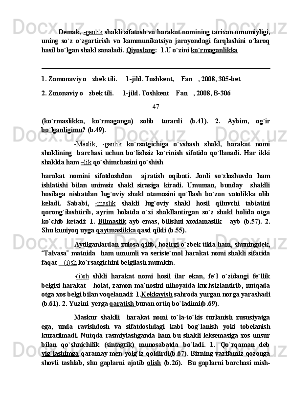           Demak,  -ganlik  shakli sifatosh va harakat nomining tarixan umumiyligi,
uning   so`z   o`zgartirish   va   kammunikatsiya   jarayondagi   farqlashini   o`laroq
hasil bo`lgan shakl sanaladi.  Qiyoslang :  1.U o`zini  ko`rmaganlikka
1. Zamonaviy o zbek tili.   1-jild. Toshkent,  Fan , 2008, 305-bet   
2. Zmonaviy o zbek tili.   1-jild. Toshkent  Fan , 2008, B-306
   
47
(ko`rmaslikka,   ko`rmaganga)   solib   turardi   (b.41).   2.   Aybim,   og`ir
bo`lganligimu ? (b.49). 
- Maslik,   -ganlik   ko`rsatgichiga   o`xshash   shakl,   harakat   nomi
shaklining     barchasi   uchun   bo`lishsiz   ko`rinish   sifatida   qo`llanadi.   Har   ikki
shaklda ham  –   lik     qo`shimchasini qo`shish 
harakat   nomini   sifatdoshdan     ajratish   oqibati.   Jonli   so`zlashuvda   ham
ishlatishi   bilan   unimsiz   shakl   sirasiga   kiradi.   Umuman,   bunday     shaklli
hosilaga   nisbatdan   lug`oviy   shakl   atamasini   qo`llash   ba`zan   xatolikka   olib
keladi.   Sababi,   -   maslik      shakli   lug`oviy   shakl   hosil   qiluvchi   tabiatini
qorong`ilashtirib,   ayrim   holatda   o`zi   shakllantirgan   so`z   shakl   holida   otga
ko`chib   ketadi:   1.   Bilmaslik   ayb   emas,   bilishni   xoxlamaslik   ayb   (b.57).   2.	

Shu kuniyoq uyga  qaytmaslikka  qasd qildi (b.55). 
Aytilganlardan xulosa qilib, hozirgi o`zbek tilda ham, shuningdek,
Talvasa   matnida     ham   umumli   va   seriste`mol   harakat   nomi   shakli   sifatida	
 
faqat  (i)sh	
  ko`rsatgichini belgilash mumkin.
- (i)sh   shkli   harakat   nomi   hosil   ilar   ekan,   fe`l   o`zidangi   fe`llik
belgisi-harakat   holat,  zamon  ma`nosini   nihoyatda   kuchsizlantirib,   nutqada	

otga xos belgi bilan voqelanadi: 1. Kekkayish  sahroda yurgan norga yarashadi
(b.61). 2. Yuzini  yerga  qaratish  bunan ortiq bo`ladimi(b.69). 
Maskur   shaklli     harakat   nomi   to`la-to`kis   turlanish   xususiyatga
ega,   unda   ravishdosh   va   sifatdoshdagi   kabi   bog`lanish   yoki   tobelanish
kuzatilmadi.   Nutqda   rasmiylashganda   ham   bu   shakli   leksemasiga   xos   unsur
bilan   qo`shnichilik   (sintagtik)   munosabatda   bo`ladi.   1.   Qo`rqaman   deb
yig`lashimga   qaramay men yolg`iz qoldirdi(b.67). Bizning vazifamiz qozonga
shovli   tashlab,   shu   gaplarni   ajatib   olish   (b.26).     Bu   gaplarni   barchasi   mish- 