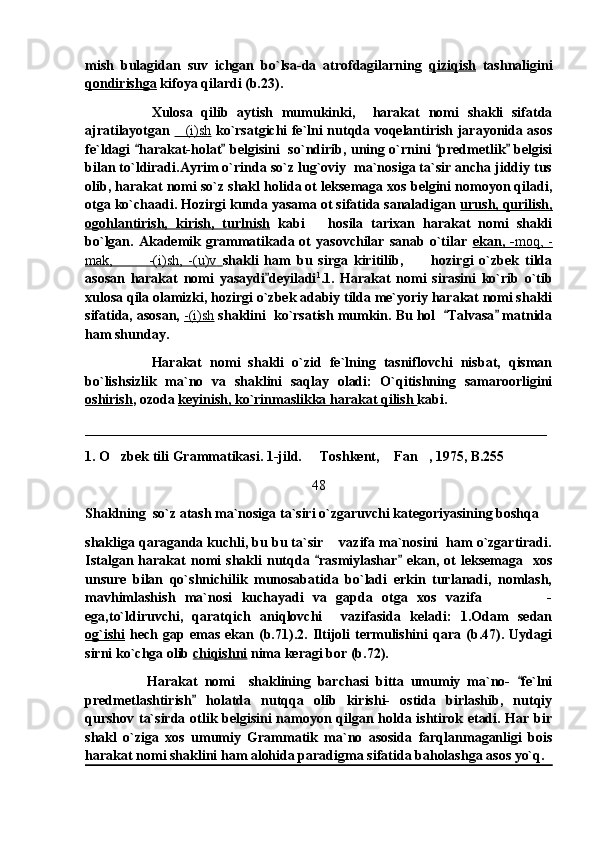 mish   bulagidan   suv   ichgan   bo`lsa-da   atrofdagilarning   qiziqish   tashnaligini
qondirishga  kifoya qilardi (b.23).
Xulosa   qilib   aytish   mumukinki,     harakat   nomi   shakli   sifatda
ajratilayotgan   (i)sh   ko`rsatgichi fe`lni nutqda voqelantirish jarayonida asos
fe`ldagi  harakat-holat  belgisini   so`ndirib, uning o`rnini  predmetlik  belgisi	
   
bilan to`ldiradi.Ayrim o`rinda so`z lug`oviy  ma`nosiga ta`sir ancha jiddiy tus
olib, harakat nomi so`z shakl holida ot leksemaga xos belgini nomoyon qiladi,
otga ko`chaadi. Hozirgi kunda yasama ot sifatida sanaladigan  urush, qurilish,
ogohlantirish,   kirish,   turlnish   kabi       hosila   tarixan   harakat   nomi   shakli
bo`lgan.  Akademik  grammatikada  ot   yasovchilar   sanab   o`tilar   ekan,  -    moq,  -   
mak,             -(i)sh,   -(u)v        shakli   ham   bu   sirga   kiritilib,   hozirgi   o`zbek   tilda	

asosan   harakat   nomi   yasaydi deyiladi	
 1
.1.   Harakat   nomi   sirasini   ko`rib   o`tib
xulosa qila olamizki, hozirgi o`zbek adabiy tilda me`yoriy harakat nomi shakli
sifatida, asosan,  -(i)sh  shaklini  ko`rsatish mumkin. Bu hol   Talvasa  matnida	
 
ham shunday.
Harakat   nomi   shakli   o`zid   fe`lning   tasniflovchi   nisbat,   qisman
bo`lishsizlik   ma`no   va   shaklini   saqlay   oladi:   O`qitishning   samaroorligini
oshirish , ozoda  keyinish, ko`rinmaslikka harakat qilish  kabi. 
__________________________________________________________________
1. O zbek tili Grammatikasi. 1-jild.   Toshkent,  Fan , 1975, B.255	
   
48
Shaklning  so`z atash ma`nosiga ta`siri o`zgaruvchi kategoriyasining boshqa 
shakliga qaraganda kuchli, bu bu ta`sir    vazifa ma`nosini  ham o`zgartiradi.
Istalgan   harakat   nomi   shakli   nutqda  rasmiylashar   ekan,  ot   leksemaga     xos	
 
unsure   bilan   qo`shnichilik   munosabatida   bo`ladi   erkin   turlanadi,   nomlash,
mavhimlashish   ma`nosi   kuchayadi   va   gapda   otga   xos   vazifa               -
ega,to`ldiruvchi,   qaratqich   aniqlovchi     vazifasida   keladi:   1.Odam   sedan
og`ishi   hech   gap   emas   ekan   (b.71).2.   Iltijoli   termulishini   qara   (b.47).   Uydagi
sirni ko`chga olib  chiqishni  nima keragi bor (b.72). 
                  Harakat   nomi     shaklining   barchasi   bitta   umumiy   ma`no-   fe`lni	

predmetlashtirish   holatda   nutqqa   olib   kirishi-   ostida   birlashib,   nutqiy	

qurshov ta`sirda otlik belgisini namoyon qilgan holda ishtirok etadi. Har bir
shakl   o`ziga   xos   umumiy   Grammatik   ma`no   asosida   farqlanmaganligi   bois
harakat nomi shaklini ham alohida paradigma sifatida baholashga asos yo`q. 