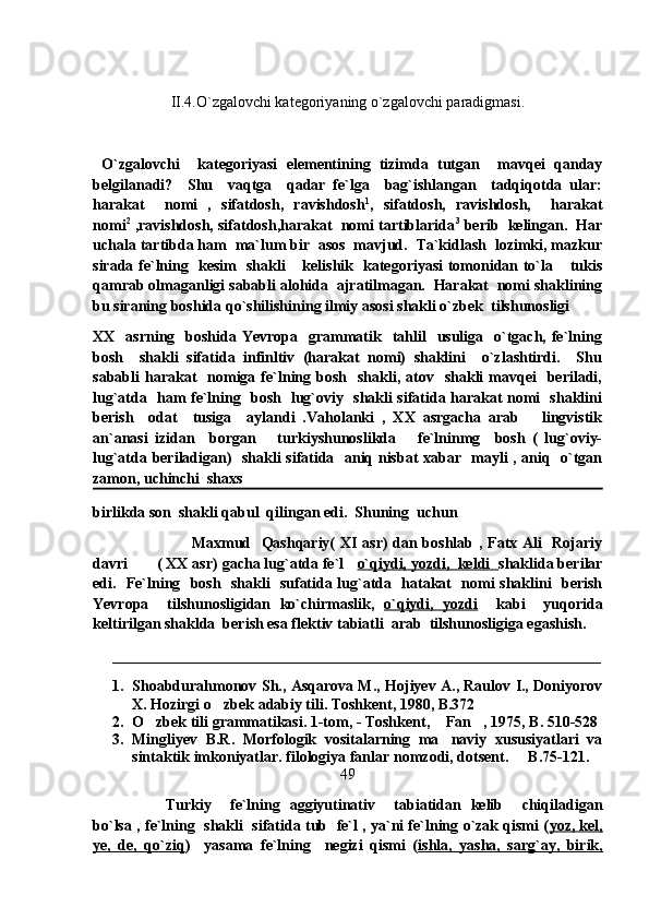 II.4.O`zgalovchi kategoriyaning o`zgalovchi paradigmasi.
  O`zgalovchi     kategoriyasi   elementining   tizimda   tutgan     mavqei   qanday
belgilanadi?     Shu     vaqtga     qadar   fe`lga     bag`ishlangan     tadqiqotda   ular:
harakat     nomi   ,   sifatdosh,   ravishdosh 1
,   sifatdosh,   ravishdosh,     harakat
nomi 2
 ,ravishdosh, sifatdosh,harakat  nomi tartiblarida 3
 berib  kelingan.  Har
uchala tartibda ham  ma`lum bir  asos  mavjud.  Ta`kidlash  lozimki, mazkur
sirada fe`lning   kesim   shakli  kelishik   kategoriyasi tomonidan to`la  tukis 
qamrab olmaganligi sababli alohida  ajratilmagan.  Harakat  nomi shaklining
bu siraning boshida qo`shilishining ilmiy asosi shakli o`zbek  tilshunosligi 
XX    asrning   boshida  Yevropa    grammatik    tahlil     usuliga    o`tgach, fe`lning
bosh     shakli   sifatida   infinltiv   (harakat   nomi)   shaklini     o`zlashtirdi.     Shu
sababli  harakat     nomiga  fe`lning  bosh   shakli,  atov   shakli   mavqei    beriladi,
lug`atda   ham fe`lning   bosh   lug`oviy   shakli sifatida harakat nomi   shaklini
berish     odat     tusiga     aylandi   .Vaholanki   ,   XX   asrgacha   arab       lingvistik
an`anasi   izidan     borgan       turkiyshunoslikda       fe`lninmg     bosh   (   lug`oviy-
lug`atda beriladigan)   shakli sifatida   aniq nisbat xabar   mayli , aniq   o`tgan
zamon, uchinchi  shaxs  
birlikda son  shakli qabul  qilingan edi.  Shuning  uchun
                                      Maxmud   Qashqariy( XI asr) dan boshlab , Fatx Ali   Rojariy
davri       ( XX asr) gacha lug`atda fe`l    o`qiydi, yozdi,  keldi   shaklida berilar
edi.   Fe`lning   bosh   shakli   sufatida lug`atda   hatakat   nomi shaklini   berish
Yevropa     tilshunosligidan   ko`chirmaslik,   o`qiydi,   yozdi     kabi     yuqorida
keltirilgan shaklda  berish esa flektiv tabiatli  arab  tilshunosligiga egashish.
________________________________________________________________
1. Shoabdurahmonov Sh., Asqarova M., Hojiyev A., Raulov I., Doniyorov
X. Hozirgi o zbek adabiy tili. Toshkent, 1980, B.372	

2. O zbek tili grammatikasi. 1-tom, - Toshkent,  Fan , 1975, B. 510-528	
  
3. Mingliyev   B.R.   Morfologik   vositalarning   ma naviy   xususiyatlari   va	

sintaktik imkoniyatlar. filologiya fanlar nomzodi, dotsent.   B.75-121.	

49
Turkiy     fe`lning   aggiyutinativ     tabiatidan   kelib     chiqiladigan
bo`lsa , fe`lning  shakli  sifatida tub   fe`l , ya`ni fe`lning o`zak qismi ( yoz, kel,
ye,   de,   qo`ziq )     yasama   fe`lning     negizi   qismi   ( ishla,   yasha,   sarg`ay,   birik, 