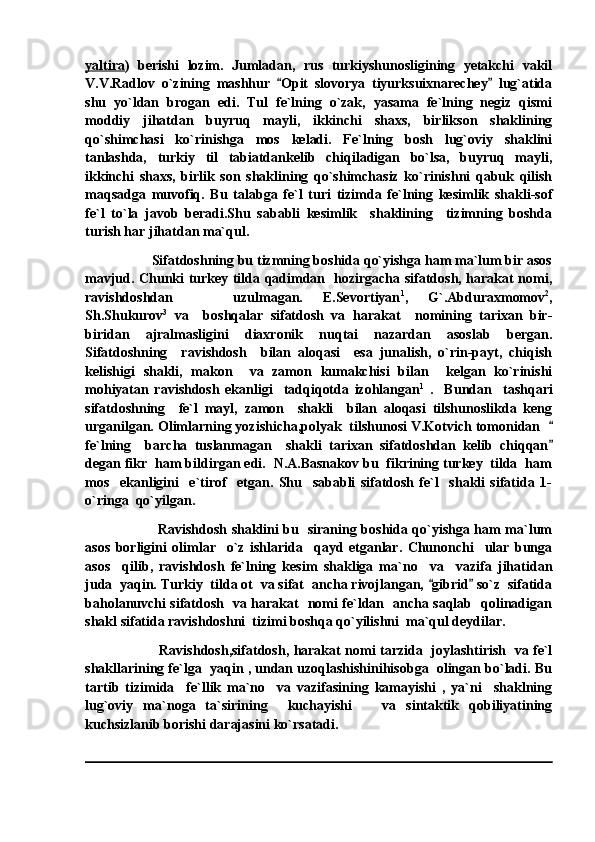 yaltira )   berishi   lozim.   Jumladan,   rus   turkiyshunosligining   yetakchi   vakil
V.V.Radlov   o`zining   mashhur   Opit   slovorya   tiyurksuixnarechey   lug`atida 
shu   yo`ldan   brogan   edi.   Tul   fe`lning   o`zak,   yasama   fe`lning   negiz   qismi
moddiy   jihatdan   buyruq   mayli,   ikkinchi   shaxs,   birlikson   shaklining
qo`shimchasi   ko`rinishga   mos   keladi.   Fe`lning   bosh   lug`oviy   shaklini
tanlashda,   turkiy   til   tabiatdankelib   chiqiladigan   bo`lsa,   buyruq   mayli,
ikkinchi   shaxs,   birlik   son   shaklining   qo`shimchasiz   ko`rinishni   qabuk   qilish
maqsadga   muvofiq.   Bu   talabga   fe`l   turi   tizimda   fe`lning   kesimlik   shakli-sof
fe`l   to`la   javob   beradi.Shu   sababli   kesimlik     shaklining     tizimning   boshda
turish har jihatdan ma`qul.
Sifatdoshning bu tizmning boshida qo`yishga ham ma`lum bir asos
mavjud. Chunki turkey tilda qadimdan   hozirgacha sifatdosh, harakat nomi,
ravishdoshdan       uzulmagan.   E.Sevortiyan 1
,   G`.Abduraxmomov 2
,
Sh.Shukurov 3
  va     boshqalar   sifatdosh   va   harakat     nomining   tarixan   bir-
biridan   ajralmasligini   diaxronik   nuqtai   nazardan   asoslab   bergan.
Sifatdoshning     ravishdosh     bilan   aloqasi     esa   junalish,   o`rin-payt,   chiqish
kelishigi   shakli,   makon     va   zamon   kumakchisi   bilan     kelgan   ko`rinishi
mohiyatan   ravishdosh   ekanligi     tadqiqotda   izohlangan 1
  .     Bundan     tashqari
sifatdoshning     fe`l   mayl,   zamon     shakli     bilan   aloqasi   tilshunoslikda   keng
urganilgan. Olimlarning yozishicha,polyak  tilshunosi V.Kotvich tomonidan  	

fe`lning     barcha   tuslanmagan     shakli   tarixan   sifatdoshdan   kelib   chiqqan

degan fikr  ham bildirgan edi.  N.A.Basnakov bu  fikrining turkey  tilda  ham
mos     ekanligini     e`tirof     etgan.   Shu     sababli   sifatdosh   fe`l     shakli   sifatida   1-
o`ringa  qo`yilgan.
                                Ravishdosh shaklini bu   siraning boshida qo`yishga ham ma`lum
asos   borligini   olimlar     o`z   ishlarida     qayd   etganlar.   Chunonchi     ular   bunga
asos     qilib,   ravishdosh   fe`lning   kesim   shakliga   ma`no     va     vazifa   jihatidan
juda  yaqin. Turkiy  tilda ot  va sifat  ancha rivojlangan,  gibrid  so`z  sifatida	
 
baholanuvchi sifatdosh   va harakat   nomi fe`ldan   ancha saqlab   qolinadigan
shakl sifatida ravishdoshni  tizimi boshqa qo`yilishni  ma`qul deydilar. 
                                  Ravishdosh,sifatdosh, harakat nomi tarzida   joylashtirish   va fe`l
shakllarining fe`lga  yaqin , undan uzoqlashishinihisobga  olingan bo`ladi. Bu
tartib   tizimida     fe`llik   ma`no     va   vazifasining   kamayishi   ,   ya`ni     shaklning
lug`oviy   ma`noga   ta`sirining     kuchayishi       va   sintaktik   qobiliyatining
kuchsizlanib borishi darajasini ko`rsatadi. 
