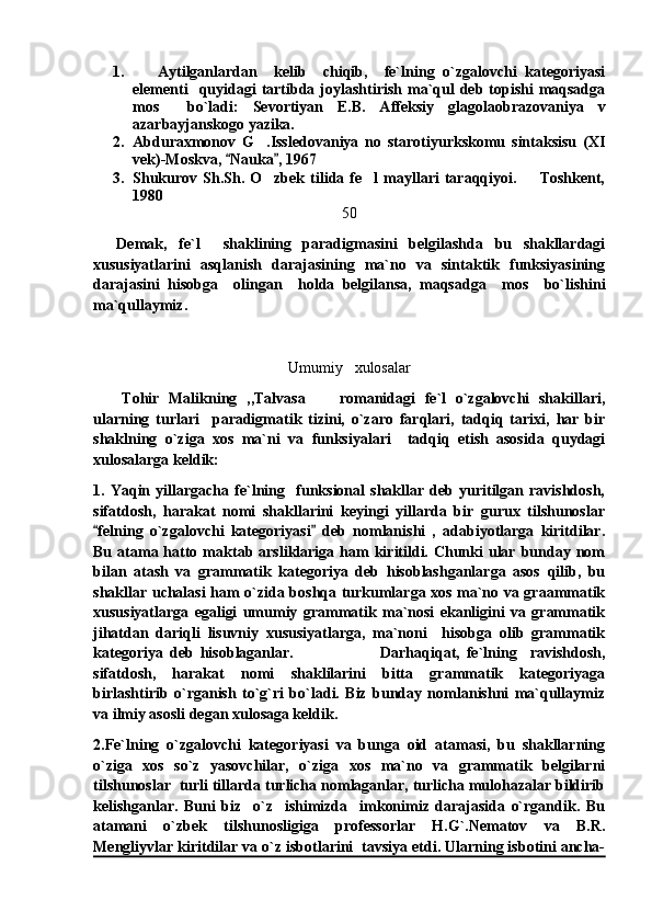 1.       Aytilganlardan     kelib     chiqib,     fe`lning   o`zgalovchi   kategoriyasi
elementi    quyidagi   tartibda joylashtirish  ma`qul   deb topishi  maqsadga
mos     bo`ladi:   Sevortiyan   E.B.   Affeksiy   glagolaobrazovaniya   v
azarbayjanskogo yazika.
2. Abduraxmonov   G .Issledovaniya   no   starotiyurkskomu   sintaksisu   (XI
vek)-Moskva,  Nauka , 1967	
 
3. Shukurov  Sh.Sh.  O zbek  tilida  fe l  mayllari   taraqqiyoi.    Toshkent,	
  
1980
50
    Demak,   fe`l     shaklining   paradigmasini   belgilashda   bu   shakllardagi
xususiyatlarini   asqlanish   darajasining   ma`no   va   sintaktik   funksiyasining
darajasini   hisobga     olingan     holda   belgilansa,   maqsadga     mos     bo`lishini
ma`qullaymiz.  
Umumiy   xulosalar
      Tohir   Malikning   ,,Talvasa   romanidagi   fe`l   o`zgalovchi   shakillari,	

ularning   turlari     paradigmatik   tizini,   o`zaro   farqlari,   tadqiq   tarixi,   har   bir
shaklning   o`ziga   xos   ma`ni   va   funksiyalari     tadqiq   etish   asosida   quydagi
xulosalarga keldik:
1.   Yaqin   yillargacha   fe`lning     funksional   shakllar   deb   yuritilgan   ravishdosh,
sifatdosh,   harakat   nomi   shakllarini   keyingi   yillarda   bir   gurux   tilshunoslar
felning   o`zgalovchi   kategoriyasi   deb   nomlanishi   ,   adabiyotlarga   kiritdilar.	
 
Bu  atama hatto  maktab arsliklariga  ham   kiritildi. Chunki  ular  bunday nom
bilan   atash   va   grammatik   kategoriya   deb   hisoblashganlarga   asos   qilib,   bu
shakllar uchalasi ham o`zida boshqa turkumlarga xos ma`no va graammatik
xususiyatlarga   egaligi   umumiy   grammatik   ma`nosi   ekanligini   va   grammatik
jihatdan   dariqli   lisuvniy   xususiyatlarga,   ma`noni     hisobga   olib   grammatik
kategoriya   deb   hisoblaganlar.                           Darhaqiqat,   fe`lning     ravishdosh,
sifatdosh,   harakat   nomi   shaklilarini   bitta   grammatik   kategoriyaga
birlashtirib   o`rganish   to`g`ri   bo`ladi.   Biz   bunday   nomlanishni   ma`qullaymiz
va ilmiy asosli degan xulosaga keldik.
2.Fe`lning   o`zgalovchi   kategoriyasi   va   bunga   oid   atamasi,   bu   shakllarning
o`ziga   xos   so`z   yasovchilar,   o`ziga   xos   ma`no   va   grammatik   belgilarni
tilshunoslar  turli tillarda turlicha nomlaganlar, turlicha mulohazalar bildirib
kelishganlar.   Buni   biz     o`z     ishimizda     imkonimiz   darajasida   o`rgandik.   Bu
atamani   o`zbek   tilshunosligiga   professorlar   H.G`.Nematov   va   B.R.
Mengliyvlar kiritdilar va o`z isbotlarini  tavsiya etdi. Ularning isbotini ancha- 