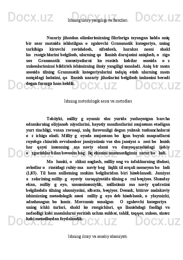 Ishning ilmiy yangiligi va farazlari.
Nazariy   jihatdan   olimlarimizning   fikrlariga   tayangan   holda   aniq
bir   asar   matnida   ishlatilgan   o zgalovchi   Grammatik   kategoriya,   uning
tarkibiga   kiruvchi   ravishdosh,   sifatdosh,   harakat   nomi   shakl
ko rsatgichlarini   belgilash,   ularning   qo llanish   darajasini   aniqlash,  o ziga	
  
xos   Grammatik   xususiyatlarni   ko rsatish   kabilar   asosida   o z	
 
xulosalarimizni   bildirish   ishimizning   ilmiy   yangiligi   sanaladi.   Aniq   bir   matn
asosida   tilning   Grammatik   kategoriyalarini   tadqiq   etish   ularning   matn
nutqidagi   holatini,   qo llanish   nazariy   jihatlarini   belgilash   imkonini   beradi	

degan farazga ham keldik.
                         
Ishning metodologik asosi va metodlari
Tabiiyki,   milliy   g oyamiz   shu   yurtda   yashayotgan   barcha	

odamlarning oliyjanob niyatlarini, hayotiy manfaatlarini  mujassam  etadigan
yurt   tinchligi,   vatan   ravnaqi,   xalq   farovonligi   degan   yuksak   tushunchalarni
o z   ichiga   oladi.   Milliy   g oyada   mujassam   bo lgan   buyuk   maqsadlarni	
  
ruyobga   chiarish   avvalambor   jamiyatimiz   vas   shu   jamiyat   a zosi   bo lmish	
 
har   qaysi   insonning   ma naviy   olami   va   dunyoqarashidagi   ijobiy	

o zgarishlar bilan bevosita bog liq ekanini unutmasligimiz  zarur bo ladi.	
  
Ma lumki,   o zlikni   anglash,   milliy   ong   va   tafakkurning   ifodasi,	
 
avlodlar o rtasidagi ruhiy-ma naviy bog liqlik til orqali nomoyon bo ladi	
   
(1,83).   Til   ham   millatning   muhim   belgilaridan   biri   hisoblanadi.   Jamiyat
a zolarining milliy- g oyaviy   taraqqiyotida tilning o rni beqiyos. Shunday	
  
ekan,   milliy   g oya,   umuminsoniylik,   millatimiz   ma naviy   qudratini	
 
belgilashda   tilning   ahamiyatini,   albatta,   beqiyos.   Demak,   bitiruv   malakaviy
ishimizning   metodologik   asosi     milliy   g oya   deb   hisoblasak,   o ylaymizki,	
 
adashmagan   bo lamiz.   Mavzumiz   sanalgan   O zgalovchi   kategoriya	
   
uning   ichki   turlari,   shakl   ko rsatgichlari,   qo llanishdagi   faolligi   va	
 
nofaolligi kabi masalalarni yoritish uchun suhbat, tahlil, taqqos, xulosa, sintez
kabi metodlardan foydalandik.
Ishning ilmiy va amaliy ahamiyati. 