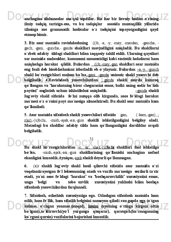 anchagina   tilshunoslar   ma`qul   topdilar.   Biz   har   bir   lisvniy   hodisa   o`zining
ilmiy   tadqiq   tarixiga-esa,   va   bu   tadqiqlar     asosida   mustaqillik   yillarida
tilmizga   xos   grammatik   hodisalar   o`z   tadqiqini   topayotganligini   qayd
etmoqchimiz.
3.   Biz   asar   matnida   ravishdoshning   (i)b,   -a,   -y,   -may,   -masdan,     -gancha,   -
gach,   -gani,   -guncha,-   ganda   shakllari   mavjudligini   aniqladik.   Bu   shakllarni
o`zbek adabiy   tildagi shakllari bilan taqqosiy tahlil etdik. Ularning qaysilari
sar matnida mahsuldor, kamununi umumsizligi kabi statistik holatlarni ham
aniqlashga   harakat    qildik.  Bulardan   (i)b,-may,-gan
   shakllari   asar   matnida
eng   foali   deb   hisoblashmizni   isbotladik   eb   o`ylaymiz.   Bulardan   –   a,-y,   -gunch   
shakl   ko`rsatgichlari   malum   bo`lsa, -   gani,   -ganda      unimsiz   shakl   yasovchi   deb
belgiladik.   4.Ravishdosh   yasovchilardan   ganda	
   shakli   asarda   kamroq
qo`llangan va  harakatning biror chegarasini  emas, balki uning sodir bo`lish	

paytini   anglatish   uchun   ishlatilishni   aniqladik.                                    	
 –   ganda      shakli
lug`oviy   shakl   sifatida     fe`lni   nutqqa   olib   kirganda,   asos   fe`ldagi   harakat
ma`nosi o`z o`rnini payt ma`nosiga almashtiradi. Bu shakl asar matnida kam
qo`llaniladi.
5. Asar matnida sifatdosh shakli yasovchilari sifatida 	
 gan ,         (-kam,-gan),  -
r(ar) ,-(u)bchi,   -mish,-ajak,-asi,-gusi   shaklli   ishlatilganligini   belgilay   oladi.
Matndagi   bu   shakllar   adabiy   tilda   ham   qo`llanganligini   darsliklar   orqali
belgiladik. 
51
Bu   shakl   ko`rsatgichlaridan   –   r,   -ar,   -mas,-(u)    bchi      shakllari   faol   ishlatilga
bo`lsa,     -mish,-ajak,-asi,-gusi   shakllarining   qo`llanishi   anchagina   nofaol
ekanligini kuzatdik.Ayniqsa,- ajak  shakli deyarli qo`llanmagan.
6.   (a)r	
   shakli   lug`oviy   shakl   hosil   qiluvchi   sifatida   asar   matnida   o`zi
voqelantirayotgan fe`l leksemaning atash va vazifa ma`nosiga   sezilarli ta`sir
etadi,   ya`ni   asos   fe`ldagi   harakat   va   boshqaruvchilik   xususiyatini   emas,	
   
unga   ``belgi   va     tobe   uzvlik   xususiyatini   yuklashi   bilan   boshqa	
  
sifatdosh yasovchilardan farqlanadi.
7.   Sifatdosh,   otlashish   xususiyatiga   ega.   Otlashgan   sifatdosh   matnida   ham
otlik, ham fe`llik, ham sifatlik belgisini namoyon qiladi rau gapda  ega  (o`tgan
kelmas,   o`chgan   yonmas.(maqol),   kesim   (ayolning   o`ttizga   kirgani   oltin
bo`lgani),to`ldiruvchi(yo`l   yurganga   qisqarar),   qaratqich(ko`rmaganning
ko`rgani qursin) vazifalarini bajarishni kuzatdik.  