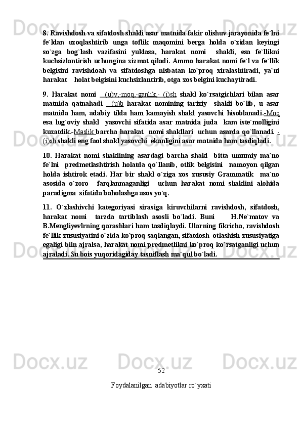 8. Ravishdosh va sifatdosh shakli asar matnida fakir olishuv jarayonida fe`lni
fe`ldan   uzoqlashtirib   unga   toflik   maqomini   berga   holda   o`zidan   keyingi
so`zga   bog`lash   vazifasini   yuklasa,   harakat   nomi     shakli,   esa   fe`llikni
kuchsizlantirish  uchungina xizmat  qiladi. Ammo harakat  nomi  fe`l  va fe`llik
belgisini   ravishdoah   va   sifatdoshga   nisbatan   ko`proq   xiralashtiradi,   ya`ni
harakat  holat belgisini kuchsizlantirib, otga xos belgini kuchaytiradi.
9.   Harakat   nomi   (u)v,-moq,-ganlik,-   (i)sh	
   shakl   ko`rsatgichlari   bilan   asar
matnida   qatnahadi   (u)b	
   harakat   nomining   tarixiy     shakli   bo`lib,   u   asar
matnida   ham,   adabiy   tilda   ham   kamayish   shakl   yasovchi   hisoblanadi. -   Moq   
esa   lug`oviy   shakl     yasovchi   sifatida   asar   matnida   juda     kam   iste`molligini
kuzatdik.- Maslik        barcha harakat   nomi  shakllari   uchun asarda qo`llanadi.   -
(i)sh  shakli eng faol shakl yasovchi  ekanligini asar matnida ham tasdiqladi. 
10.   Harakat   nomi   shaklining   asardagi   barcha   shakl     bitta   umumiy   ma`no
fe`lni     predmetlashtirish   holatda   qo`llanib,   otlik   belgisini     namoyon   qilgan
holda   ishtirok   etadi.   Har   bir   shakl   o`ziga   xos   xususiy   Grammatik     ma`no
asosida   o`zoro     farqlanmaganligi     uchun   harakat   nomi   shaklini   alohida
paradigma  sifatida baholashga asos yo`q. 
11.   O`zlashivchi   kategoriyasi   sirasiga   kiruvchilarni   ravishdosh,   sifatdosh,
harakat   nomi     tarzda   tartiblash   asosli   bo`ladi.   Buni         H.Ne`matov   va
B.Mengliyevlrning qarashlari ham tasdiqlaydi. Ularning fikricha, ravishdosh
fe`llik xususiyatini o`zida ko`proq saqlangan, sifatdosh  otlashish xususiyatiga
egaligi biln ajralsa, harakat nomi predmetlikni ko`proq ko`rsatganligi uchun
ajraladi. Su bois yuqoridagiday tasniflash ma`qul bo`ladi.
52                                                                                                                                                                                                            
Foydalanilgan  adabiyotlar ro`yxati 