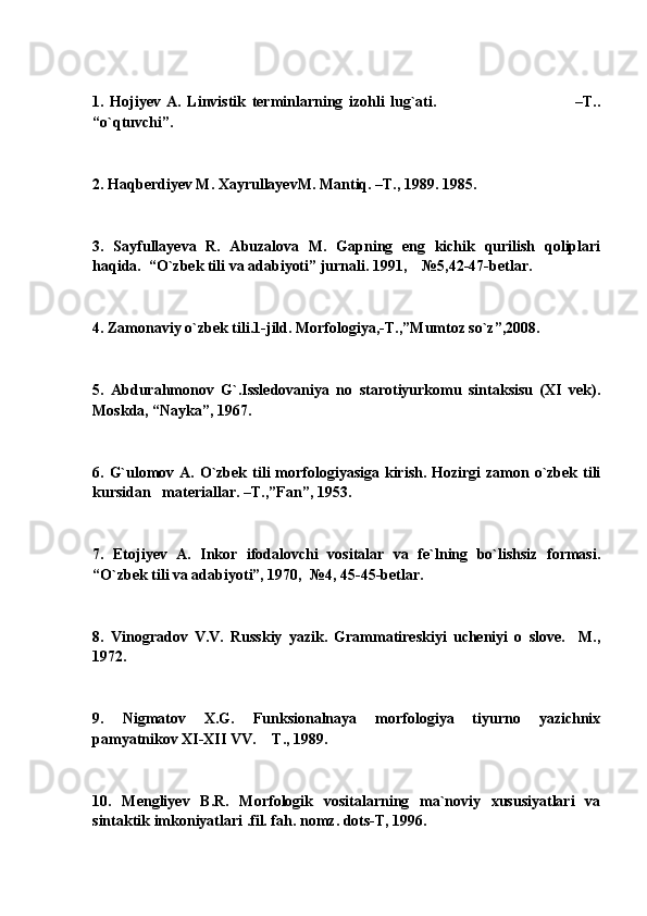 1.   Hojiyev   A.   Linvistik   terminlarning   izohli   lug`ati.                                               –T..
“o`qtuvchi”. 
2. Haqberdiyev M. XayrullayevM. Mantiq. –T., 1989. 1985.
3.   Sayfullayeva   R.   Abuzalova   M.   Gapning   eng   kichik   qurilish   qoliplari
haqida.  “O`zbek tili va adabiyoti” jurnali. 1991,    №5,42-47-betlar.
4. Zamonaviy o`zbek tili.1-jild. Morfologiya,-T.,”Mumtoz so`z”,2008.
5.   Abdurahmonov   G`.Issledovaniya   no   starotiyurkomu   sintaksisu   (XI   vek).
Moskda, “Nayka”, 1967.
6. G`ulomov A. O`zbek tili  morfologiyasiga kirish. Hozirgi  zamon o`zbek tili
kursidan   materiallar. –T.,”Fan”, 1953.
7.   Etojiyev   A.   Inkor   ifodalovchi   vositalar   va   fe`lning   bo`lishsiz   formasi.
“O`zbek tili va adabiyoti”, 1970,  №4, 45-45-betlar.
8.   Vinogradov   V.V.   Russkiy   yazik.   Grammatireskiyi   ucheniyi   o   slove.     M.,
1972.
9.   Nigmatov   X.G.   Funksionalnaya   morfologiya   tiyurno   yazichnix
pamyatnikov XI-XII VV.  T., 1989.
10.   Mengliyev   B.R.   Morfologik   vositalarning   ma`noviy   xususiyatlari   va
sintaktik imkoniyatlari .fil. fah. nomz. dots-T, 1996.  