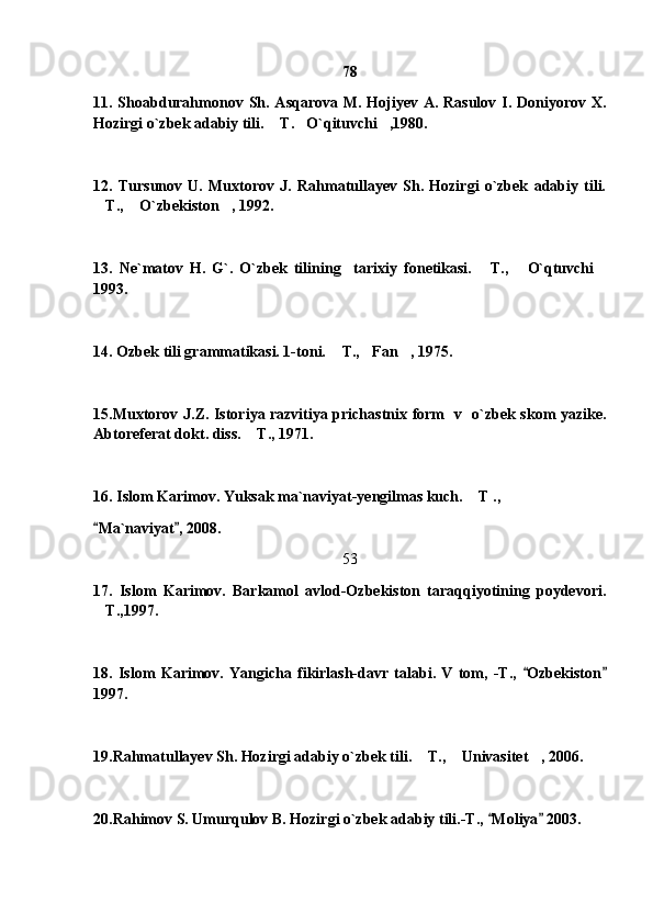 78
11. Shoabdurahmonov Sh. Asqarova M. Hojiyev A. Rasulov I. Doniyorov X.
Hozirgi o`zbek adabiy tili.  T. O`qituvchi ,1980.  
12.   Tursunov   U.   Muxtorov   J.   Rahmatullayev   Sh.   Hozirgi   o`zbek   adabiy   tili.
T.,  O`zbekiston , 1992.	
  
13.   Ne`matov   H.   G`.   O`zbek   tilining     tarixiy   fonetikasi.   T.,   O`qtuvchi	
  
1993.
14. Ozbek tili grammatikasi. 1-toni.  T., Fan , 1975.	
  
15.Muxtorov J.Z. Istoriya razvitiya prichastnix form   v   o`zbek skom yazike.
Abtoreferat dokt. diss.  T., 1971.	

16. Islom Karimov. Yuksak ma`naviyat-yengilmas kuch.  T ., 	

Ma`naviyat , 2008.	
 
53
17.   Islom   Karimov.   Barkamol   avlod-Ozbekiston   taraqqiyotining   poydevori.
T.,1997.

18.   Islom   Karimov.   Yangicha   fikirlash-davr   talabi.   V   tom,   -T.,   Ozbekiston	
 
1997. 
19.Rahmatullayev Sh. Hozirgi adabiy o`zbek tili.  T.,  Univasitet , 2006.	
  
20.Rahimov S. Umurqulov B. Hozirgi o`zbek adabiy tili.-T.,  Moliya  2003.	
  