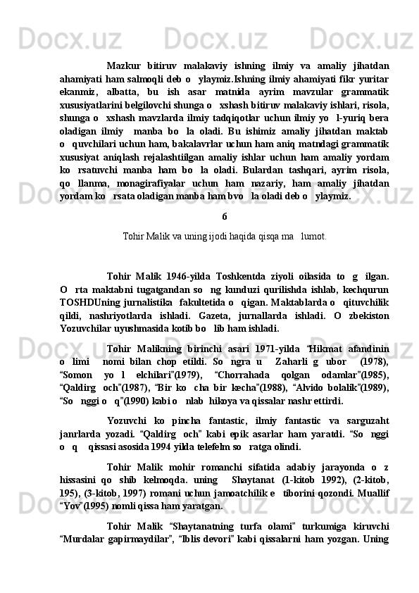 Mazkur   bitiruv   malakaviy   ishning   ilmiy   va   amaliy   jihatdan
ahamiyati   ham  salmoqli   deb  o ylaymiz.Ishning   ilmiy  ahamiyati   fikr  yuritar
ekanmiz,   albatta,   bu   ish   asar   matnida   ayrim   mavzular   grammatik
xususiyatlarini belgilovchi shunga o xshash bitiruv malakaviy ishlari, risola,	

shunga   o xshash   mavzlarda   ilmiy   tadqiqotlar   uchun   ilmiy   yo l-yuriq   bera	
 
oladigan   ilmiy     manba   bo la   oladi.   Bu   ishimiz   amaliy   jihatdan   maktab	

o quvchilari uchun ham, bakalavrlar uchun ham aniq matndagi grammatik	

xususiyat   aniqlash   rejalashtiilgan   amaliy   ishlar   uchun   ham   amaliy   yordam
ko rsatuvchi   manba   ham   bo la   oladi.   Bulardan   tashqari,   ayrim   risola,
 
qo llanma,   monagirafiyalar   uchun   ham   nazariy,   ham   amaliy   jihatdan

yordam ko rsata oladigan manba ham bvo la oladi deb o ylaymiz.	
  
6
Tohir Malik va uning ijodi haqida qisqa ma lumot.	

Tohir   Malik   1946-yilda   Toshkentda   ziyoli   oilasida   to g ilgan.	
 
O rta   maktabni   tugatgandan   so ng   kunduzi   qurilishda   ishlab,   kechqurun	
 
TOSHDUning jurnalistika   fakultetida o qigan. Maktablarda o qituvchilik	
 
qildi,   nashriyotlarda   ishladi.   Gazeta,   jurnallarda   ishladi.   O zbekiston	

Yozuvchilar uyushmasida kotib bo lib ham ishladi.	

Tohir   Malikning   birinchi   asari   1971-yilda   Hikmat   afandinin	

o limi   nomi   bilan   chop   etildi.   So ngra   u   Zaharli   g ubor   (1978),	
     
Somon   yo l   elchilari (1979),   Chorrahada   qolgan   odamlar (1985),
   	
Qaldirg och (1987),   Bir   ko cha   bir   kecha (1988),   Alvido   bolalik (1989),	
     	 
So nggi o q (1990) kabi o nlab  hikoya va qissalar nashr ettirdi.	
 	  
Yozuvchi   ko pincha   fantastic,   ilmiy   fantastic   va   sarguzaht	

janrlarda   yozadi.   Qaldirg och   kabi   epik   asarlar   ham   yaratdi.   So nggi	
  	 
o q  qissasi asosida 1994 yilda telefelm so ratga olindi.	
  
Tohir   Malik   mohir   romanchi   sifatida   adabiy   jarayonda   o z	

hissasini   qo shib   kelmoqda.   uning   Shaytanat (1-kitob   1992),   (2-kitob,	
  
195),   (3-kitob,   1997)   romani   uchun   jamoatchilik   e tiborini   qozondi.   Muallif	

Yov (1995) nomli qissa ham yaratgan.	
 
Tohir   Malik   Shaytanatning   turfa   olami   turkumiga   kiruvchi	
 
Murdalar   gapirmaydilar ,   Iblis   devori   kabi   qissalarni   ham   yozgan.   Uning	
    