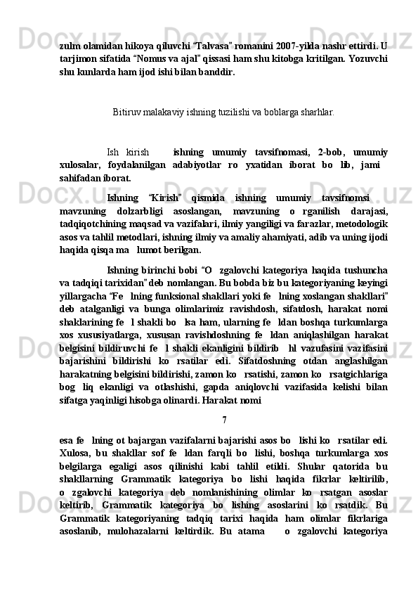 zulm olamidan hikoya qiluvchi  Talvasa  romanini 2007-yilda nashr ettirdi. U 
tarjimon sifatida  Nomus va ajal  qissasi ham shu kitobga kritilgan. Yozuvchi	
 
shu kunlarda ham ijod ishi bilan banddir.
Bitiruv malakaviy ishning tuzilishi va boblarga sharhlar. 
Ish   kirish     ishning   umumiy   tavsifnomasi,   2-bob,   umumiy	

xulosalar,   foydalanilgan   adabiyotlar   ro yxatidan   iborat   bo lib,   jami	
  
sahifadan iborat.
Ishning   Kirish   qismida   ishning   umumiy   tavsifnomsi  	
 	
mavzuning   dolzarbligi   asoslangan,   mavzuning   o rganilish   darajasi,	

tadqiqotchining maqsad va vazifalari, ilmiy yangiligi va farazlar, metodologik
asos va tahlil metodlari, ishning ilmiy va amaliy ahamiyati, adib va uning ijodi
haqida qisqa ma lumot berilgan. 	

Ishning   birinchi   bobi   O zgalovchi   kategoriya   haqida   tushuncha	
	
va tadqiqi tarixidan  deb nomlangan. Bu bobda biz bu kategoriyaning keyingi	

yillargacha  Fe lning funksional shakllari yoki fe lning xoslangan shakllari	
 	 
deb   atalganligi   va   bunga   olimlarimiz   ravishdosh,   sifatdosh,   harakat   nomi
shaklarining fe l  shakli  bo lsa ham, ularning fe ldan boshqa turkumlarga
  
xos   xususiyatlarga,   xususan   ravishdoshning   fe ldan   aniqlashilgan   harakat	

belgisini   bildiruvchi   fe l   shakli   ekanligini   bildirib     hl   vazufasini   vazifasini	

bajarishini   bildirishi   ko rsatilar   edi.   Sifatdoshning   otdan   anglashilgan	

harakatning belgisini bildirishi, zamon ko rsatishi, zamon ko rsatgichlariga	
 
bog liq   ekanligi   va   otlashishi,   gapda   aniqlovchi   vazifasida   kelishi   bilan	

sifatga yaqinligi hisobga olinardi. Harakat nomi 
7
esa  fe lning  ot   bajargan  vazifalarni   bajarishi   asos  bo lishi   ko rsatilar edi.	
  
Xulosa,   bu   shakllar   sof   fe ldan   farqli   bo lishi,   boshqa   turkumlarga   xos	
 
belgilarga   egaligi   asos   qilinishi   kabi   tahlil   etildi.   Shular   qatorida   bu
shakllarning   Grammatik   kategoriya   bo lishi   haqida   fikrlar   keltirilib,	

o zgalovchi   kategoriya   deb   nomlanishining   olimlar   ko rsatgan   asoslar	
 
keltirib,   Grammatik   kategoriya   bo lishing   asoslarini   ko rsatdik.   Bu	
 
Grammatik   kategoriyaning   tadqiq   tarixi   haqida   ham   olimlar   fikrlariga
asoslanib,   mulohazalarni   keltirdik.   Bu   atama     o zgalovchi   kategoriya	
  