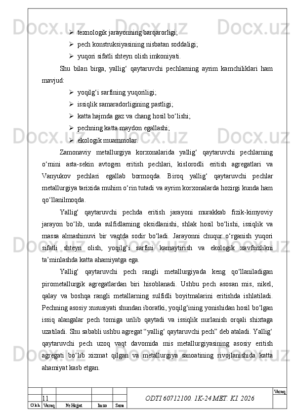 O’ lch
Va raq №  Hujjat Imzo Sana Va raq
ODTI 60712100. 1K-24 МЕТ.  KI . 2026 texnologik jarayonning barqarorligi;
 pech konstruksiyasining nisbatan soddaligi;
 yuqori sifatli shteyn olish imkoniyati.
Shu   bilan   birga,   yallig‘   qaytaruvchi   pechlarning   ayrim   kamchiliklari   ham
mavjud:
 yoqilg‘i sarfining yuqoriligi;
 issiqlik samaradorligining pastligi;
 katta hajmda gaz va chang hosil bo‘lishi;
 pechning katta maydon egallashi;
 ekologik muammolar.
Zamonaviy   metallurgiya   korxonalarida   yallig‘   qaytaruvchi   pechlarning
o‘rnini   asta-sekin   avtogen   eritish   pechlari,   kislorodli   eritish   agregatlari   va
Vanyukov   pechlari   egallab   bormoqda.   Biroq   yallig‘   qaytaruvchi   pechlar
metallurgiya tarixida muhim o‘rin tutadi va ayrim korxonalarda hozirgi kunda ham
qo‘llanilmoqda.
Yallig‘   qaytaruvchi   pechda   eritish   jarayoni   murakkab   fizik-kimyoviy
jarayon   bo‘lib,   unda   sulfidlarning   oksidlanishi,   shlak   hosil   bo‘lishi,   issiqlik   va
massa   almashinuvi   bir   vaqtda   sodir   bo‘ladi.   Jarayonni   chuqur   o‘rganish   yuqori
sifatli   shteyn   olish,   yoqilg‘i   sarfini   kamaytirish   va   ekologik   xavfsizlikni
ta’minlashda katta ahamiyatga ega.
Yallig‘   qaytaruvchi   pech   rangli   metallurgiyada   keng   qo‘llaniladigan
pirometallurgik   agregatlardan   biri   hisoblanadi.   Ushbu   pech   asosan   mis,   nikel,
qalay   va   boshqa   rangli   metallarning   sulfidli   boyitmalarini   eritishda   ishlatiladi.
Pechning asosiy xususiyati shundan iboratki, yoqilg‘ining yonishidan hosil bo‘lgan
issiq   alangalar   pech   tomiga   urilib   qaytadi   va   issiqlik   nurlanish   orqali   shixtaga
uzatiladi. Shu sababli ushbu agregat “yallig‘ qaytaruvchi pech” deb ataladi. Yallig‘
qaytaruvchi   pech   uzoq   vaqt   davomida   mis   metallurgiyasining   asosiy   eritish
agregati   bo‘lib   xizmat   qilgan   va   metallurgiya   sanoatining   rivojlanishida   katta
ahamiyat kasb etgan.
11 
