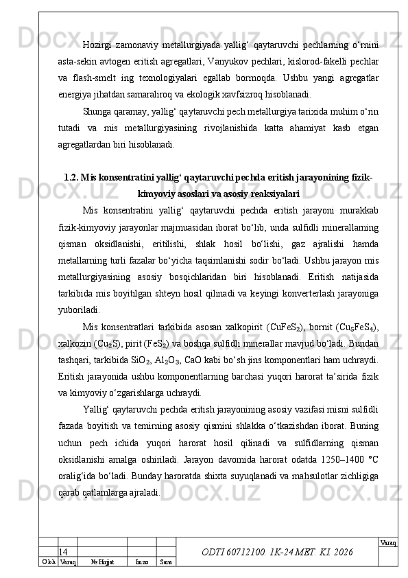 O’ lch
Va raq №  Hujjat Imzo Sana Va raq
ODTI 60712100. 1K-24 МЕТ.  KI . 2026Hozirgi   zamonaviy   metallurgiyada   yallig‘   qaytaruvchi   pechlarning   o‘rnini
asta-sekin  avtogen  eritish  agregatlari,  Vanyukov pechlari,  kislorod-fakelli  pechlar
va   flash-smelt   ing   texnologiyalari   egallab   bormoqda.   Ushbu   yangi   agregatlar
energiya jihatdan samaraliroq va ekologik xavfsizroq hisoblanadi.
Shunga qaramay, yallig‘ qaytaruvchi pech metallurgiya tarixida muhim o‘rin
tutadi   va   mis   metallurgiyasining   rivojlanishida   katta   ahamiyat   kasb   etgan
agregatlardan biri hisoblanadi.
1.2. Mis konsentratini yallig‘ qaytaruvchi pechda eritish jarayonining fizik-
kimyoviy asoslari va asosiy reaksiyalari
Mis   konsentratini   yallig‘   qaytaruvchi   pechda   eritish   jarayoni   murakkab
fizik-kimyoviy jarayonlar majmuasidan iborat bo‘lib, unda sulfidli minerallarning
qisman   oksidlanishi,   eritilishi,   shlak   hosil   bo‘lishi,   gaz   ajralishi   hamda
metallarning turli fazalar bo‘yicha taqsimlanishi  sodir bo‘ladi. Ushbu jarayon mis
metallurgiyasining   asosiy   bosqichlaridan   biri   hisoblanadi.   Eritish   natijasida
tarkibida mis boyitilgan shteyn hosil  qilinadi va keyingi  konverterlash jarayoniga
yuboriladi.
Mis   konsentratlari   tarkibida   asosan   xalkopirit   (CuFeS ),   bornit   (Cu FeS ),₂ ₅ ₄
xalkozin (Cu S), pirit (FeS ) va boshqa sulfidli minerallar mavjud bo‘ladi. Bundan	
₂ ₂
tashqari, tarkibida SiO , Al O , CaO kabi bo‘sh jins komponentlari ham uchraydi.	
₂ ₂ ₃
Eritish   jarayonida   ushbu   komponentlarning   barchasi   yuqori   harorat   ta’sirida   fizik
va kimyoviy o‘zgarishlarga uchraydi.
Yallig‘ qaytaruvchi pechda eritish jarayonining asosiy vazifasi misni sulfidli
fazada   boyitish   va   temirning   asosiy   qismini   shlakka   o‘tkazishdan   iborat.   Buning
uchun   pech   ichida   yuqori   harorat   hosil   qilinadi   va   sulfidlarning   qisman
oksidlanishi   amalga   oshiriladi.   Jarayon   davomida   harorat   odatda   1250–1400   °C
oralig‘ida bo‘ladi. Bunday haroratda shixta suyuqlanadi va mahsulotlar zichligiga
qarab qatlamlarga ajraladi.
14 