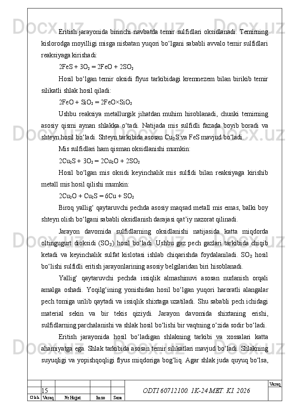 O’ lch
Va raq №  Hujjat Imzo Sana Va raq
ODTI 60712100. 1K-24 МЕТ.  KI . 2026Eritish jarayonida birinchi  navbatda temir  sulfidlari  oksidlanadi.  Temirning
kislorodga moyilligi misga nisbatan yuqori bo‘lgani sababli avvalo temir sulfidlari
reaksiyaga kirishadi:
2FeS + 3O
2  = 2FeO + 2SO
2
Hosil   bo‘lgan   temir   oksidi   flyus   tarkibidagi   kremnezem   bilan   birikib   temir
silikatli shlak hosil qiladi:
2FeO + SiO
2  = 2FeO×SiO
2
Ushbu   reaksiya   metallurgik   jihatdan   muhim   hisoblanadi,   chunki   temirning
asosiy   qismi   aynan   shlakka   o‘tadi.   Natijada   mis   sulfidli   fazada   boyib   boradi   va
shteyn hosil bo‘ladi. Shteyn tarkibida asosan Cu S va FeS mavjud bo‘ladi.₂
Mis sulfidlari ham qisman oksidlanishi mumkin:
2Cu
2 S + 3O
2  = 2Cu
2 O + 2SO
2
Hosil   bo‘lgan   mis   oksidi   keyinchalik   mis   sulfidi   bilan   reaksiyaga   kirishib
metall mis hosil qilishi mumkin:
2Cu
2 O + Cu
2 S = 6Cu + SO
2
Biroq yallig‘ qaytaruvchi pechda asosiy maqsad metall mis emas, balki boy
shteyn olish bo‘lgani sababli oksidlanish darajasi qat’iy nazorat qilinadi.
Jarayon   davomida   sulfidlarning   oksidlanishi   natijasida   katta   miqdorda
oltingugurt   dioksidi   (SO )   hosil   bo‘ladi.   Ushbu   gaz   pech   gazlari   tarkibida   chiqib	
₂
ketadi   va   keyinchalik   sulfat   kislotasi   ishlab   chiqarishda   foydalaniladi.   SO   hosil	
₂
bo‘lishi sulfidli eritish jarayonlarining asosiy belgilaridan biri hisoblanadi.
Yallig‘   qaytaruvchi   pechda   issiqlik   almashinuvi   asosan   nurlanish   orqali
amalga   oshadi.   Yoqilg‘ining   yonishidan   hosil   bo‘lgan   yuqori   haroratli   alangalar
pech tomiga urilib qaytadi va issiqlik shixtaga uzatiladi. Shu sababli pech ichidagi
material   sekin   va   bir   tekis   qiziydi.   Jarayon   davomida   shixtaning   erishi,
sulfidlarning parchalanishi va shlak hosil bo‘lishi bir vaqtning o‘zida sodir bo‘ladi.
Eritish   jarayonida   hosil   bo‘ladigan   shlakning   tarkibi   va   xossalari   katta
ahamiyatga ega. Shlak tarkibida asosan temir silikatlari mavjud bo‘ladi. Shlakning
suyuqligi va yopishqoqligi flyus miqdoriga bog‘liq. Agar shlak juda quyuq bo‘lsa,
15 