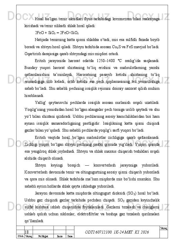 O’ lch
Va raq №  Hujjat Imzo Sana Va raq
ODTI 60712100. 1K-24 МЕТ.  KI . 2026Hosil  bo‘lgan temir  oksidlari flyus tarkibidagi  kremnezem  bilan reaksiyaga
kirishadi va temir silikatli shlak hosil qiladi:
2FeO + SiO
2  = 2FeO×SiO
2
Natijada temirning katta qismi shlakka o‘tadi, mis esa sulfidli fazada boyib
boradi va shteyn hosil qiladi. Shteyn tarkibida asosan Cu S va FeS mavjud bo‘ladi.₂
Oqartirish darajasiga qarab shteyndagi mis miqdori ortadi.
Eritish   jarayonida   harorat   odatda   1250–1400   °C   oralig‘ida   saqlanadi.
Bunday   yuqori   harorat   shixtaning   to‘liq   erishini   va   mahsulotlarning   yaxshi
qatlamlanishini   ta’minlaydi.   Haroratning   pasayib   ketishi   shixtaning   to‘liq
erimasligiga   olib   keladi,   ortib   ketishi   esa   pech   qoplamasining   tez   yemirilishiga
sabab bo‘ladi. Shu sababli pechning issiqlik rejimini doimiy nazorat qilish muhim
hisoblanadi.
Yallig‘   qaytaruvchi   pechlarda   issiqlik   asosan   nurlanish   orqali   uzatiladi.
Yoqilg‘ining yonishidan hosil bo‘lgan alangalar pech tomiga urilib qaytadi va shu
yo‘l  bilan shixtani  qizdiradi. Ushbu pechlarning asosiy kamchiliklaridan biri  ham
aynan   issiqlik   samaradorligining   pastligidir.   Issiqlikning   katta   qismi   chiqindi
gazlar bilan yo‘qoladi. Shu sababli pechlarda yoqilg‘i sarfi yuqori bo‘ladi.
Eritish   vaqtida   hosil   bo‘lgan   mahsulotlar   zichligiga   qarab   qatlamlanadi.
Zichligi   yuqori   bo‘lgan   shteyn   pechning   pastki   qismida   yig‘iladi.   Yuqori   qismda
esa yengilroq shlak joylashadi. Shteyn va shlak maxsus chiqarish teshiklari orqali
alohida chiqarib olinadi.
Shteyn   keyingi   bosqich   —   konverterlash   jarayoniga   yuboriladi.
Konverterlash davomida temir va oltingugurtning asosiy qismi chiqarib yuboriladi
va qora mis olinadi. Shlak tarkibida ma’lum  miqdorda mis bo‘lishi  mumkin. Shu
sababli ayrim hollarda shlak qayta ishlashga yuboriladi.
Jarayon   davomida   katta   miqdorda   oltingugurt   dioksidi   (SO )   hosil   bo‘ladi.	
₂
Ushbu   gaz   chiqindi   gazlar   tarkibida   pechdan   chiqadi.   SO   gazidan   keyinchalik	
₂
sulfat   kislotasi   ishlab   chiqarishda   foydalaniladi.   Gazlarni   tozalash   va   changlarni
ushlab   qolish   uchun   siklonlar,   elektrofiltrlar   va   boshqa   gaz   tozalash   qurilmalari
qo‘llaniladi.
18 