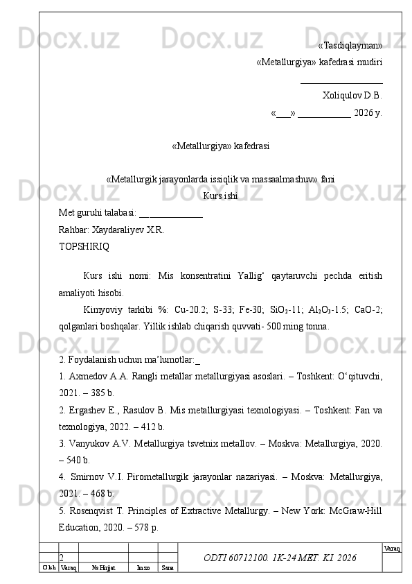 O’ lch
Va raq №  Hujjat Imzo Sana Va raq
ODTI 60712100. 1K-24 МЕТ.  KI . 2026«Т а sdiqlayman»
 «Меtallurgiya»   kafedrasi mudiri
       _________________ 
Xoliqulov D.B.
«___» ___________ 2026 y.
«Меtallurgiya»   kafedrasi
« Metallurgik jarayonlarda issiqlik va massaalmashuv »   fani
Кurs ishi
Меt guruhi talabasi: __ ___________
Rahbar: Xaydaraliyev X.R.
ТОPSHIRIQ
Кurs   ishi   nomi:   Mis   konsentratini   Yallig‘   qaytaruvchi   pechda   eritish
amaliyoti hisobi.
Kimyoviy   tarkibi   %:   Cu-20.2;   S-33;   Fe-30;   SiO
2 -11;   Al
2 O
3 -1.5;   CaO-2;
qolganlari boshqalar. Yillik ishlab chiqarish quvvati- 500 ming tonna.
2. Foydalanish uchun ma’lumotlar:_
1. Axmedov A.A. Rangli metallar metallurgiyasi asoslari. – Toshkent: O‘qituvchi,
2021. – 385 b.
2. Ergashev E., Rasulov  B. Mis metallurgiyasi  texnologiyasi. – Toshkent:  Fan va
texnologiya, 2022. – 412 b.
3. Vanyukov A.V. Metallurgiya tsvetnix metallov. – Moskva: Metallurgiya, 2020.
– 540 b.
4.   Smirnov   V.I.   Pirometallurgik   jarayonlar   nazariyasi.   –   Moskva:   Metallurgiya,
2021. – 468 b.
5. Rosenqvist  T. Principles  of   Extractive  Metallurgy. –  New  York:   McGraw-Hill
Education, 2020. – 578 p.
2 