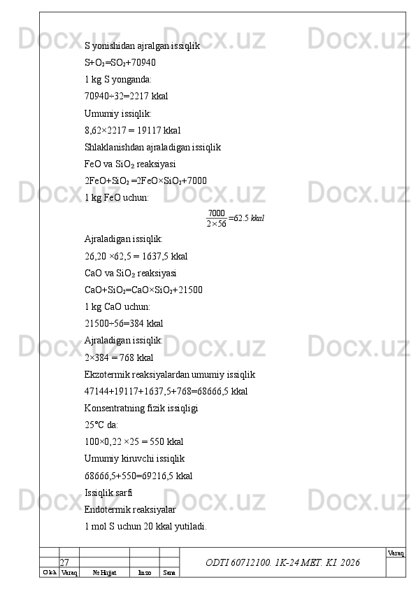 O’ lch
Va raq №  Hujjat Imzo Sana Va raq
ODTI 60712100. 1K-24 МЕТ.  KI . 2026S yonishidan ajralgan issiqlik
S+O
2 =SO
2 +70940
1 kg S yonganda:
70940÷32=2217 kkal
Umumiy issiqlik:
8,62×2217 = 19117 kkal
Shlaklanishdan ajraladigan issiqlik
FeO va SiO  reaksiyasi₂
2FeO+SiO
2  =2FeO×SiO
2 +7000
1 kg FeO uchun:	
7000
2×56	=62.5	kkal
Ajraladigan issiqlik:
26,20 ×62,5 = 1637,5 kkal
CaO va SiO  reaksiyasi	
₂
CaO+SiO
2 =CaO×SiO
2 +21500
1 kg CaO uchun:
21500÷56=384 kkal
Ajraladigan issiqlik:
2×384 = 768 kkal
Ekzotermik reaksiyalardan umumiy issiqlik
47144+19117+1637,5+768=68666,5 kkal
Konsentratning fizik issiqligi
25°C da:
100×0,22 ×25 = 550 kkal
Umumiy kiruvchi issiqlik
68666,5+550=69216,5 kkal
Issiqlik sarfi
Endotermik reaksiyalar
1 mol S uchun 20 kkal yutiladi.
27 