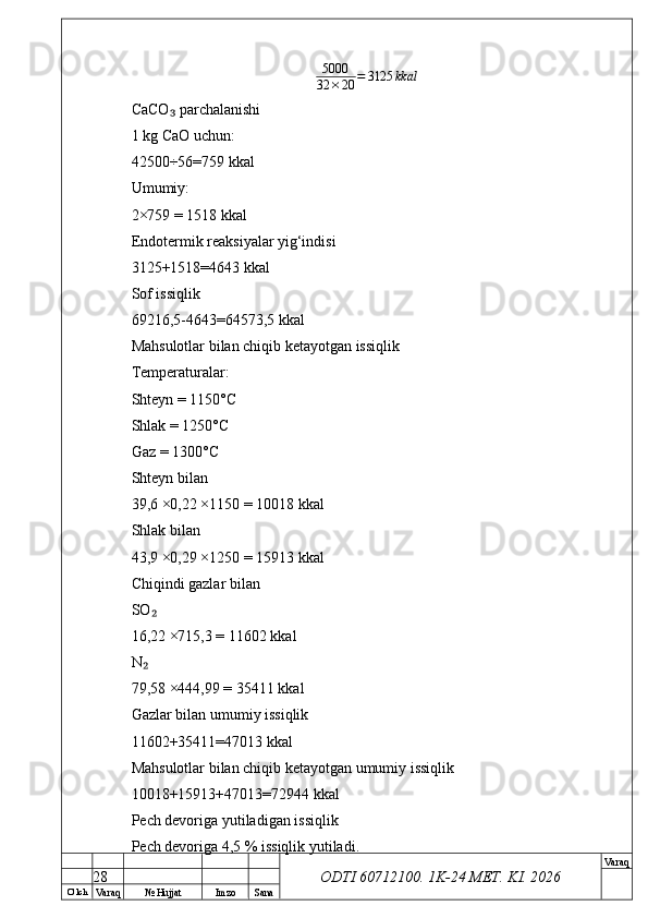 O’ lch
Va raq №  Hujjat Imzo Sana Va raq
ODTI 60712100. 1K-24 МЕТ.  KI . 20265000
32 × 20 = 3125 kkal
CaCO  parchalanishi₃
1 kg CaO uchun:
42500÷56=759 kkal
Umumiy:
2×759 = 1518 kkal
Endotermik reaksiyalar yig‘indisi
3125+1518=4643 kkal
Sof issiqlik
69216,5-4643=64573,5 kkal
Mahsulotlar bilan chiqib ketayotgan issiqlik
Temperaturalar:
Shteyn = 1150°C
Shlak = 1250°C
Gaz = 1300°C
Shteyn bilan
39,6 ×0,22 ×1150 = 10018 kkal
Shlak bilan
43,9 ×0,29 ×1250 = 15913 kkal
Chiqindi gazlar bilan
SO	
₂
16,22 ×715,3 = 11602 kkal
N
₂
79,58 ×444,99 = 35411 kkal
Gazlar bilan umumiy issiqlik
11602+35411=47013 kkal
Mahsulotlar bilan chiqib ketayotgan umumiy issiqlik
10018+15913+47013=72944 kkal
Pech devoriga yutiladigan issiqlik
Pech devoriga 4,5 % issiqlik yutiladi.
28 