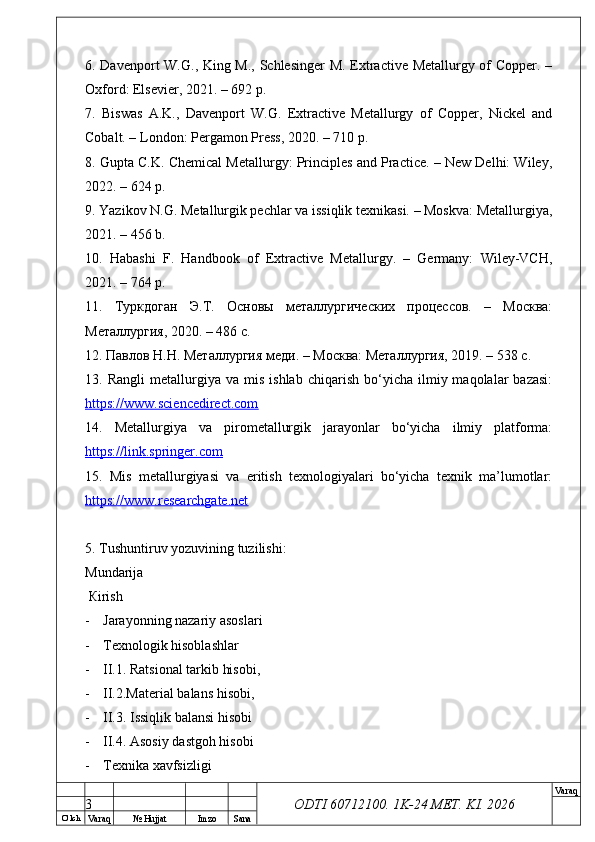 O’ lch
Va raq №  Hujjat Imzo Sana Va raq
ODTI 60712100. 1K-24 МЕТ.  KI . 20266. Davenport W.G., King M., Schlesinger M. Extractive Metallurgy of Copper. –
Oxford: Elsevier, 2021. – 692 p.
7.   Biswas   A.K.,   Davenport   W.G.   Extractive   Metallurgy   of   Copper,   Nickel   and
Cobalt. – London: Pergamon Press, 2020. – 710 p.
8. Gupta C.K. Chemical Metallurgy: Principles and Practice. – New Delhi: Wiley,
2022. – 624 p.
9. Yazikov N.G. Metallurgik pechlar va issiqlik texnikasi. – Moskva: Metallurgiya,
2021. – 456 b.
10.   Habashi   F.   Handbook   of   Extractive   Metallurgy.   –   Germany:   Wiley-VCH,
2021. – 764 p.
11.   Туркдоган   Э.Т.   Основы   металлургических   процессов.   –   Москва:
Металлургия, 2020. – 486 с.
12. Павлов Н.Н. Металлургия меди. – Москва: Металлургия, 2019. – 538 с.
13.  Rangli   metallurgiya  va   mis   ishlab   chiqarish   bo‘yicha   ilmiy  maqolalar   bazasi:
https://www.sciencedirect.com  
14.   Metallurgiya   va   pirometallurgik   jarayonlar   bo‘yicha   ilmiy   platforma:
https://link.springer.com  
15.   Mis   metallurgiyasi   va   eritish   texnologiyalari   bo‘yicha   texnik   ma’lumotlar:
https://www.researchgate.net  
5.  Т ushuntiruv yozuvining tuzilishi: 
М undarija
  К irish
- Jarayonning nazariy asoslari
- Тех nologik hisoblashlar 
- II.1. Ratsional tarkib hisobi, 
- II.2.Material balans hisobi, 
- II.3. Issiqlik balansi hisobi
- II.4. Asosiy dastgoh hisobi
- Тех nika  ха vfsizligi 
3 
