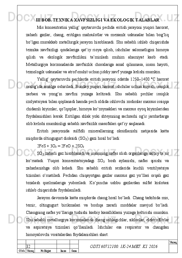 O’ lch
Va raq №  Hujjat Imzo Sana Va raq
ODTI 60712100. 1K-24 МЕТ.  KI . 2026III BOB. TEXNIKA XAVFSIZLIGI VA EKOLOGIK TALABLAR
Mis konsentratini yallig‘ qaytaruvchi pechda eritish jarayoni yuqori harorat,
zaharli   gazlar,   chang,   eritilgan   mahsulotlar   va   mexanik   uskunalar   bilan   bog‘liq
bo‘lgan murakkab metallurgik jarayon hisoblanadi. Shu sababli ishlab chiqarishda
texnika   xavfsizligi   qoidalariga   qat’iy   rioya   qilish,   ishchilar   salomatligini   himoya
qilish   va   ekologik   xavfsizlikni   ta’minlash   muhim   ahamiyat   kasb   etadi.
Metallurgiya   korxonalarida   xavfsizlik   choralariga   amal   qilinmasa,   inson   hayoti,
texnologik uskunalar va atrof-muhit uchun jiddiy xavf yuzaga kelishi mumkin.
Yallig‘ qaytaruvchi pechlarda eritish jarayoni odatda 1250–1400 °C harorat
oralig‘ida amalga oshiriladi. Bunday yuqori harorat ishchilar uchun kuyish, issiqlik
zarbasi   va   yong‘in   xavfini   yuzaga   keltiradi.   Shu   sababli   pechlar   issiqlik
izolyatsiyasi bilan qoplanadi hamda pech oldida ishlovchi xodimlar maxsus issiqqa
chidamli kiyimlar, qo‘lqoplar, himoya ko‘zoynaklari va maxsus oyoq kiyimlaridan
foydalanishlari  kerak. Eritilgan shlak yoki shteynning sachrashi  og‘ir jarohatlarga
olib kelishi mumkinligi sababli xavfsizlik masofalari qat’iy saqlanadi.
Eritish   jarayonida   sulfidli   minerallarning   oksidlanishi   natijasida   katta
miqdorda oltingugurt dioksidi (SO ) gazi hosil bo‘ladi:₂
2FeS + 3O
2  = 2FeO + 2SO
2
SO  zaharli gaz hisoblanadi va insonning nafas olish organlariga salbiy ta’sir	
₂
ko‘rsatadi.   Yuqori   konsentratsiyadagi   SO   bosh   aylanishi,   nafas   qisishi   va	
₂
zaharlanishga   olib   keladi.   Shu   sababli   eritish   sexlarida   kuchli   ventilyatsiya
tizimlari   o‘rnatiladi.   Pechdan   chiqayotgan   gazlar   maxsus   gaz   yo‘llari   orqali   gaz
tozalash   qurilmalariga   yuboriladi.   Ko‘pincha   ushbu   gazlardan   sulfat   kislotasi
ishlab chiqarishda foydalaniladi.
Jarayon davomida katta miqdorda chang hosil bo‘ladi. Chang tarkibida mis,
temir,   oltingugurt   birikmalari   va   boshqa   zararli   moddalar   mavjud   bo‘ladi.
Changning nafas yo‘llariga tushishi kasbiy kasalliklarni yuzaga keltirishi mumkin.
Shu sababli metallurgiya korxonalarida chang ushlagichlar, siklonlar, elektrofiltrlar
va   aspiratsiya   tizimlari   qo‘llaniladi.   Ishchilar   esa   respirator   va   changdan
himoyalovchi vositalardan foydalanishlari shart.
32 