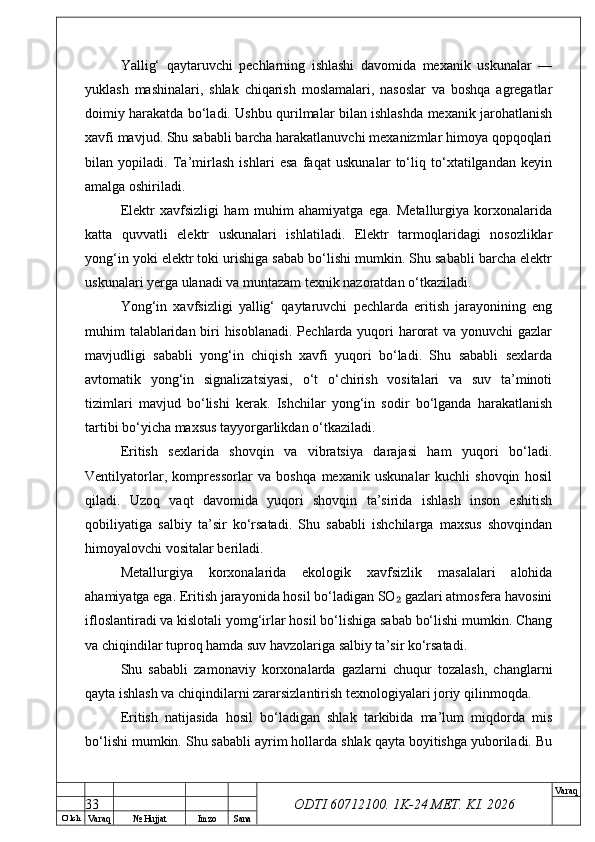 O’ lch
Va raq №  Hujjat Imzo Sana Va raq
ODTI 60712100. 1K-24 МЕТ.  KI . 2026Yallig‘   qaytaruvchi   pechlarning   ishlashi   davomida   mexanik   uskunalar   —
yuklash   mashinalari,   shlak   chiqarish   moslamalari,   nasoslar   va   boshqa   agregatlar
doimiy harakatda bo‘ladi. Ushbu qurilmalar bilan ishlashda mexanik jarohatlanish
xavfi mavjud. Shu sababli barcha harakatlanuvchi mexanizmlar himoya qopqoqlari
bilan   yopiladi.   Ta’mirlash   ishlari   esa   faqat   uskunalar   to‘liq   to‘xtatilgandan   keyin
amalga oshiriladi.
Elektr   xavfsizligi   ham   muhim   ahamiyatga   ega.   Metallurgiya   korxonalarida
katta   quvvatli   elektr   uskunalari   ishlatiladi.   Elektr   tarmoqlaridagi   nosozliklar
yong‘in yoki elektr toki urishiga sabab bo‘lishi mumkin. Shu sababli barcha elektr
uskunalari yerga ulanadi va muntazam texnik nazoratdan o‘tkaziladi.
Yong‘in   xavfsizligi   yallig‘   qaytaruvchi   pechlarda   eritish   jarayonining   eng
muhim talablaridan biri hisoblanadi. Pechlarda yuqori harorat  va yonuvchi gazlar
mavjudligi   sababli   yong‘in   chiqish   xavfi   yuqori   bo‘ladi.   Shu   sababli   sexlarda
avtomatik   yong‘in   signalizatsiyasi,   o‘t   o‘chirish   vositalari   va   suv   ta’minoti
tizimlari   mavjud   bo‘lishi   kerak.   Ishchilar   yong‘in   sodir   bo‘lganda   harakatlanish
tartibi bo‘yicha maxsus tayyorgarlikdan o‘tkaziladi.
Eritish   sexlarida   shovqin   va   vibratsiya   darajasi   ham   yuqori   bo‘ladi.
Ventilyatorlar,   kompressorlar   va   boshqa   mexanik   uskunalar   kuchli   shovqin   hosil
qiladi.   Uzoq   vaqt   davomida   yuqori   shovqin   ta’sirida   ishlash   inson   eshitish
qobiliyatiga   salbiy   ta’sir   ko‘rsatadi.   Shu   sababli   ishchilarga   maxsus   shovqindan
himoyalovchi vositalar beriladi.
Metallurgiya   korxonalarida   ekologik   xavfsizlik   masalalari   alohida
ahamiyatga ega. Eritish jarayonida hosil bo‘ladigan SO  gazlari atmosfera havosini₂
ifloslantiradi va kislotali yomg‘irlar hosil bo‘lishiga sabab bo‘lishi mumkin. Chang
va chiqindilar tuproq hamda suv havzolariga salbiy ta’sir ko‘rsatadi.
Shu   sababli   zamonaviy   korxonalarda   gazlarni   chuqur   tozalash,   changlarni
qayta ishlash va chiqindilarni zararsizlantirish texnologiyalari joriy qilinmoqda.
Eritish   natijasida   hosil   bo‘ladigan   shlak   tarkibida   ma’lum   miqdorda   mis
bo‘lishi mumkin. Shu sababli ayrim hollarda shlak qayta boyitishga yuboriladi. Bu
33 