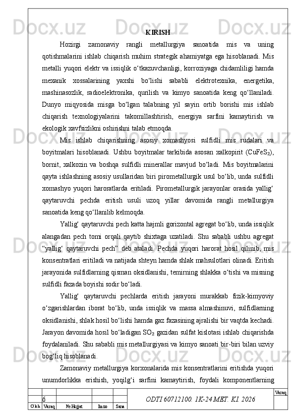 O’ lch
Va raq №  Hujjat Imzo Sana Va raq
ODTI 60712100. 1K-24 МЕТ.  KI . 2026KIRISH
Hozirgi   zamonaviy   rangli   metallurgiya   sanoatida   mis   va   uning
qotishmalarini   ishlab  chiqarish  muhim  strategik  ahamiyatga   ega  hisoblanadi.   Mis
metalli yuqori elektr va issiqlik o‘tkazuvchanligi, korroziyaga chidamliligi hamda
mexanik   xossalarining   yaxshi   bo‘lishi   sababli   elektrotexnika,   energetika,
mashinasozlik,   radioelektronika,   qurilish   va   kimyo   sanoatida   keng   qo‘llaniladi.
Dunyo   miqyosida   misga   bo‘lgan   talabning   yil   sayin   ortib   borishi   mis   ishlab
chiqarish   texnologiyalarini   takomillashtirish,   energiya   sarfini   kamaytirish   va
ekologik xavfsizlikni oshirishni talab etmoqda.
Mis   ishlab   chiqarishning   asosiy   xomashyosi   sulfidli   mis   rudalari   va
boyitmalari   hisoblanadi.   Ushbu   boyitmalar   tarkibida   asosan   xalkopirit   (CuFeS ),₂
bornit,   xalkozin   va   boshqa   sulfidli   minerallar   mavjud   bo‘ladi.   Mis   boyitmalarini
qayta ishlashning asosiy usullaridan biri pirometallurgik usul bo‘lib, unda sulfidli
xomashyo   yuqori   haroratlarda   eritiladi.   Pirometallurgik   jarayonlar   orasida   yallig‘
qaytaruvchi   pechda   eritish   usuli   uzoq   yillar   davomida   rangli   metallurgiya
sanoatida keng qo‘llanilib kelmoqda.
Yallig‘ qaytaruvchi pech katta hajmli gorizontal agregat bo‘lib, unda issiqlik
alangadan   pech   tomi   orqali   qaytib   shixtaga   uzatiladi.   Shu   sababli   ushbu   agregat
“yallig‘   qaytaruvchi   pech”   deb   ataladi.   Pechda   yuqori   harorat   hosil   qilinib,   mis
konsentratlari eritiladi va natijada shteyn hamda shlak mahsulotlari olinadi. Eritish
jarayonida sulfidlarning qisman oksidlanishi, temirning shlakka o‘tishi va misning
sulfidli fazada boyishi sodir bo‘ladi.
Yallig‘   qaytaruvchi   pechlarda   eritish   jarayoni   murakkab   fizik-kimyoviy
o‘zgarishlardan   iborat   bo‘lib,   unda   issiqlik   va   massa   almashinuvi,   sulfidlarning
oksidlanishi, shlak hosil bo‘lishi hamda gaz fazasining ajralishi bir vaqtda kechadi.
Jarayon davomida hosil bo‘ladigan SO  gazidan sulfat kislotasi ishlab chiqarishda	
₂
foydalaniladi. Shu sababli mis metallurgiyasi va kimyo sanoati bir-biri bilan uzviy
bog‘liq hisoblanadi.
Zamonaviy metallurgiya korxonalarida mis konsentratlarini eritishda yuqori
unumdorlikka   erishish,   yoqilg‘i   sarfini   kamaytirish,   foydali   komponentlarning
6 