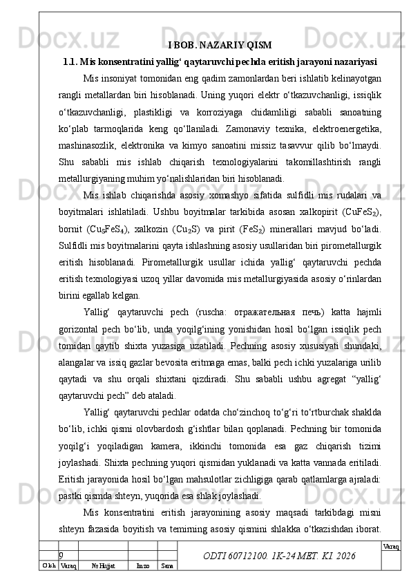 O’ lch
Va raq №  Hujjat Imzo Sana Va raq
ODTI 60712100. 1K-24 МЕТ.  KI . 2026I BOB. NAZARIY QISM
1.1. Mis konsentratini yallig‘ qaytaruvchi pechda eritish jarayoni nazariyasi
Mis insoniyat tomonidan eng qadim zamonlardan beri ishlatib kelinayotgan
rangli  metallardan  biri   hisoblanadi.  Uning  yuqori   elektr   o‘tkazuvchanligi,  issiqlik
o‘tkazuvchanligi,   plastikligi   va   korroziyaga   chidamliligi   sababli   sanoatning
ko‘plab   tarmoqlarida   keng   qo‘llaniladi.   Zamonaviy   texnika,   elektroenergetika,
mashinasozlik,   elektronika   va   kimyo   sanoatini   missiz   tasavvur   qilib   bo‘lmaydi.
Shu   sababli   mis   ishlab   chiqarish   texnologiyalarini   takomillashtirish   rangli
metallurgiyaning muhim yo‘nalishlaridan biri hisoblanadi.
Mis   ishlab   chiqarishda   asosiy   xomashyo   sifatida   sulfidli   mis   rudalari   va
boyitmalari   ishlatiladi.   Ushbu   boyitmalar   tarkibida   asosan   xalkopirit   (CuFeS ),₂
bornit   (Cu FeS ),   xalkozin   (Cu S)   va   pirit   (FeS )   minerallari   mavjud   bo‘ladi.	
₅ ₄ ₂ ₂
Sulfidli mis boyitmalarini qayta ishlashning asosiy usullaridan biri pirometallurgik
eritish   hisoblanadi.   Pirometallurgik   usullar   ichida   yallig‘   qaytaruvchi   pechda
eritish texnologiyasi uzoq yillar davomida mis metallurgiyasida asosiy o‘rinlardan
birini egallab kelgan.
Yallig‘   qaytaruvchi   pech   (ruscha:   отражательная   печь )   katta   hajmli
gorizontal   pech   bo‘lib,   unda   yoqilg‘ining   yonishidan   hosil   bo‘lgan   issiqlik   pech
tomidan   qaytib   shixta   yuzasiga   uzatiladi.   Pechning   asosiy   xususiyati   shundaki,
alangalar va issiq gazlar bevosita eritmaga emas, balki pech ichki yuzalariga urilib
qaytadi   va   shu   orqali   shixtani   qizdiradi.   Shu   sababli   ushbu   agregat   “yallig‘
qaytaruvchi pech” deb ataladi.
Yallig‘ qaytaruvchi pechlar odatda cho‘zinchoq to‘g‘ri to‘rtburchak shaklda
bo‘lib,   ichki   qismi   olovbardosh   g‘ishtlar   bilan   qoplanadi.   Pechning   bir   tomonida
yoqilg‘i   yoqiladigan   kamera,   ikkinchi   tomonida   esa   gaz   chiqarish   tizimi
joylashadi. Shixta pechning yuqori qismidan yuklanadi  va katta vannada eritiladi.
Eritish jarayonida hosil bo‘lgan mahsulotlar zichligiga qarab qatlamlarga ajraladi:
pastki qismda shteyn, yuqorida esa shlak joylashadi.
Mis   konsentratini   eritish   jarayonining   asosiy   maqsadi   tarkibdagi   misni
shteyn  fazasida  boyitish  va  temirning  asosiy   qismini  shlakka   o‘tkazishdan  iborat.
9 