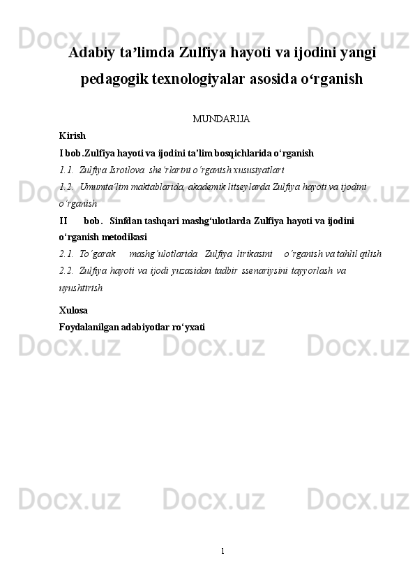 1Adabiy ta limda Zulfiya hayoti va ijodini yangiʼ
pedagogik texnologiyalar asosida o rganish	
ʻ
MUNDARIJA
Kirish
I bob. Zulfiya   hayoti   va   ijodini   ta’lim   bosqichlarida   o‘rganish
1.1. Zulfiya Isroilova   she’rlarini   o‘rganish   xususiyatlari
1.2. Umumta’lim maktablarida, akademik litseylarda Zulfiya hayoti va   ijodini  
o‘rganish
II bob. Sinfdan   tashqari   mashg‘ulotlarda   Zulfiya   hayoti   va   ijodini  
o‘rganish   metodikasi
2.1. To‘garak       mashg‘ulotlarida   Zulfiya   lirikasini     o‘rganish   va   tahlil   qilish
2.2. Zulfiya   hayoti   va   ijodi   yuzasidan   tadbir   ssenariysini   tayyorlash   va  
uyushtirish
Xulosa
Foydalanilgan   adabiyotlar   ro‘yxati 