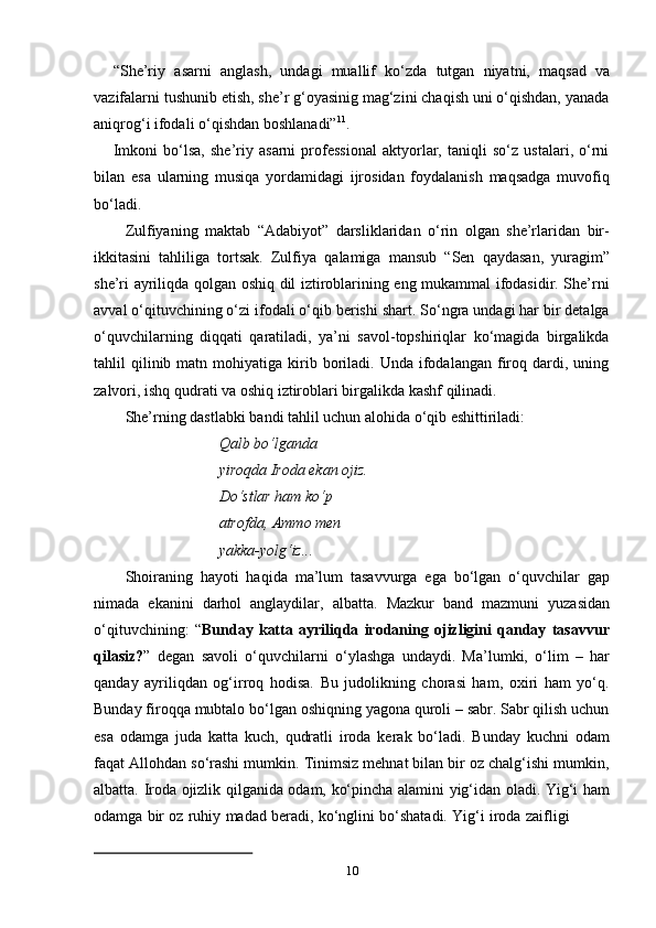 10“She’riy   asarni   anglash,   undagi   muallif   ko‘zda   tutgan   niyatni,   maqsad   va
vazifalarni tushunib etish, she’r g‘oyasinig mag‘zini chaqish uni o‘qishdan, yanada
aniqrog‘i   ifodali   o‘qishdan   boshlanadi” 11
.
Imkoni   bo‘lsa,   she’riy   asarni   professional   aktyorlar,   taniqli   so‘z   ustalari,   o‘rni
bilan   esa   ularning   musiqa   yordamidagi   ijrosidan   foydalanish   maqsadga   muvofiq
bo‘ladi.
Zulfiyaning   maktab   “Adabiyot”   darsliklaridan   o‘rin   olgan   she’rlaridan   bir-
ikkitasini   tahliliga   tortsak.   Zulfiya   qalamiga   mansub   “Sen   qaydasan,   yuragim”
she’ri ayriliqda qolgan oshiq dil iztiroblarining eng mukammal ifodasidir. She’rni
avval o‘qituvchining o‘zi ifodali o‘qib berishi shart. So‘ngra undagi har bir detalga
o‘quvchilarning   diqqati   qaratiladi,   ya’ni   savol-topshiriqlar   ko‘magida   birgalikda
tahlil   qilinib  matn  mohiyatiga  kirib  boriladi.  Unda  ifodalangan  firoq  dardi,  uning
zalvori,   ishq   qudrati   va   oshiq   iztiroblari birgalikda   kashf   qilinadi.
She’rning   dastlabki   bandi   tahlil   uchun   alohida   o‘qib   eshittiriladi:
Qalb bo‘lganda 
yiroqda   Iroda ekan   ojiz.
Do‘stlar ham ko‘p 
atrofda,   Ammo   men  
yakka-yolg‘iz...
Shoiraning   hayoti   haqida   ma’lum   tasavvurga   ega   bo‘lgan   o‘quvchilar   gap
nimada   ekanini   darhol   anglaydilar,   albatta.   Mazkur   band   mazmuni   yuzasidan
o‘qituvchining:   “ Bunday   katta   ayriliqda   irodaning   ojizligini   qanday   tasavvur
qilasiz? ”   degan   savoli   o‘quvchilarni   o‘ylashga   undaydi.   Ma’lumki,   o‘lim   –   har
qanday   ayriliqdan   og‘irroq   hodisa.   Bu   judolikning   chorasi   ham,   oxiri   ham   yo‘q.
Bunday firoqqa mubtalo bo‘lgan oshiqning yagona quroli – sabr. Sabr qilish uchun
esa   odamga   juda   katta   kuch,   qudratli   iroda   kerak   bo‘ladi.   Bunday   kuchni   odam
faqat Allohdan so‘rashi mumkin. Tinimsiz mehnat bilan bir oz chalg‘ishi mumkin,
albatta. Iroda ojizlik qilganida odam, ko‘pincha alamini yig‘idan oladi. Yig‘i ham
odamga   bir   oz   ruhiy   madad   beradi,   ko‘nglini   bo‘shatadi.   Yig‘i   iroda   zaifligi 