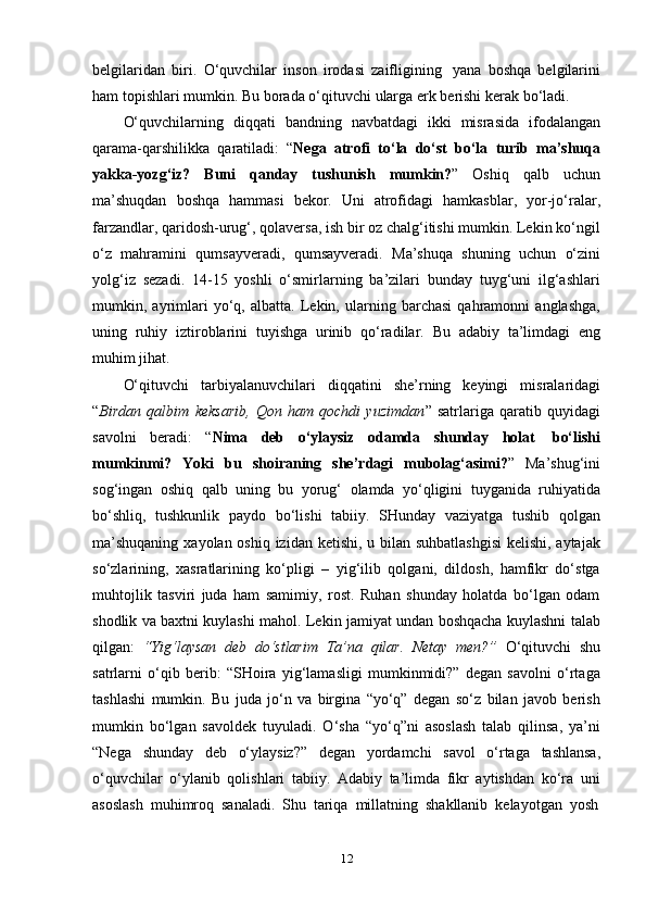 12belgilaridan   biri.   O‘quvchilar   inson   irodasi   zaifligining   yana   boshqa   belgilarini
ham   topishlari   mumkin.   Bu   borada   o‘qituvchi   ularga   erk   berishi   kerak   bo‘ladi.
O‘quvchilarning   diqqati   bandning   navbatdagi   ikki   misrasida   ifodalangan
qarama-qarshilikka   qaratiladi:   “ Nega   atrofi   to‘la   do‘st   bo‘la   turib   ma’shuqa
yakka-yozg‘iz?   Buni   qanday   tushunish   mumkin? ”   Oshiq   qalb   uchun
ma’shuqdan   boshqa   hammasi   bekor.   Uni   atrofidagi   hamkasblar,   yor-jo‘ralar,
farzandlar, qaridosh-urug‘, qolaversa, ish bir oz chalg‘itishi mumkin. Lekin ko‘ngil
o‘z   mahramini   qumsayveradi,   qumsayveradi.   Ma’shuqa   shuning   uchun   o‘zini
yolg‘iz   sezadi.   14-15   yoshli   o‘smirlarning   ba’zilari   bunday   tuyg‘uni   ilg‘ashlari
mumkin,   ayrimlari   yo‘q,   albatta.   Lekin,   ularning   barchasi   qahramonni   anglashga,
uning   ruhiy   iztiroblarini   tuyishga   urinib   qo‘radilar.   Bu   adabiy   ta’limdagi   eng
muhim   jihat.
O‘qituvchi   tarbiyalanuvchilari   diqqatini   she’rning   keyingi   misralaridagi
“ Birdan   qalbim   keksarib,   Qon   ham   qochdi   yuzimdan ”   satrlariga   qaratib   quyidagi
savolni   beradi:   “ Nima   deb   o‘ylaysiz   odamda   shunday   holat   bo‘lishi
mumkinmi?   Yoki   bu   shoiraning   she’rdagi   mubolag‘asimi? ”   Ma’shug‘ini
sog‘ingan   oshiq   qalb   uning   bu   yorug‘   olamda   yo‘qligini   tuyganida   ruhiyatida
bo‘shliq,   tushkunlik   paydo   bo‘lishi   tabiiy.   SHunday   vaziyatga   tushib   qolgan
ma’shuqaning   xayolan oshiq izidan ketishi, u bilan suhbatlashgisi  kelishi, aytajak
so‘zlarining,   xasratlarining   ko‘pligi   –   yig‘ilib   qolgani,   dildosh,   hamfikr   do‘stga
muhtojlik   tasviri   juda   ham   samimiy,   rost.   Ruhan   shunday   holatda   bo‘lgan   odam
shodlik va baxtni kuylashi mahol. Lekin jamiyat undan boshqacha kuylashni talab
qilgan:   “Yig‘laysan   deb   do‘stlarim   Ta’na   qilar.   Netay   men?”   O‘qituvchi   shu
satrlarni   o‘qib   berib:   “SHoira   yig‘lamasligi   mumkinmidi?”   degan   savolni   o‘rtaga
tashlashi   mumkin.   Bu   juda   jo‘n   va   birgina   “yo‘q”   degan   so‘z   bilan   javob   berish
mumkin   bo‘lgan   savoldek   tuyuladi.   O‘sha   “yo‘q”ni   asoslash   talab   qilinsa,   ya’ni
“Nega   shunday   deb   o‘ylaysiz?”   degan   yordamchi   savol   o‘rtaga   tashlansa,
o‘quvchilar   o‘ylanib   qolishlari   tabiiy.   Adabiy   ta’limda   fikr   aytishdan   ko‘ra   uni
asoslash   muhimroq   sanaladi.   Shu   tariqa   millatning   shakllanib   kelayotgan   yosh 