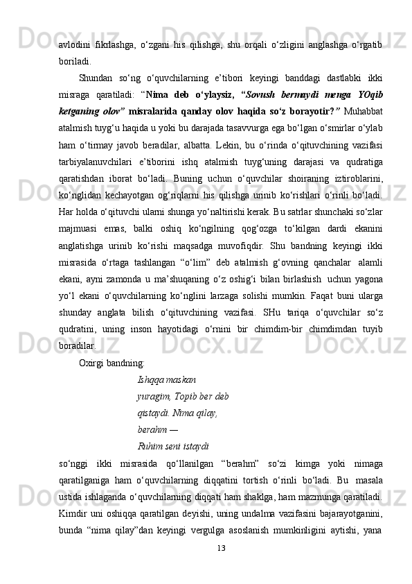 13avlodini   fikrlashga,   o‘zgani   his   qilishga,   shu   orqali   o‘zligini   anglashga   o‘rgatib
boriladi.
Shundan   so‘ng   o‘quvchilarning   e’tibori   keyingi   banddagi   dastlabki   ikki
misraga   qaratiladi:   “ Nima   deb   o‘ylaysiz,   “ Sovush   bermaydi   menga   YOqib
ketganing   olov”   misralarida   qanday   olov   haqida   so‘z   borayotir? ”   Muhabbat
atalmish tuyg‘u haqida u yoki bu darajada tasavvurga ega bo‘lgan o‘smirlar o‘ylab
ham   o‘tirmay   javob   beradilar,   albatta.   Lekin,   bu   o‘rinda   o‘qituvchining   vazifasi
tarbiyalanuvchilari   e’tiborini   ishq   atalmish   tuyg‘uning   darajasi   va   qudratiga
qaratishdan   iborat   bo‘ladi.   Buning   uchun   o‘quvchilar   shoiraning   iztiroblarini,
ko‘nglidan   kechayotgan   og‘riqlarni   his   qilishga   urinib   ko‘rishlari   o‘rinli   bo‘ladi.
Har holda o‘qituvchi ularni shunga yo‘naltirishi kerak. Bu satrlar shunchaki so‘zlar
majmuasi   emas,   balki   oshiq   ko‘ngilning   qog‘ozga   to‘kilgan   dardi   ekanini
anglatishga   urinib   ko‘rishi   maqsadga   muvofiqdir.   Shu   bandning   keyingi   ikki
misrasida   o‘rtaga   tashlangan   “o‘lim”   deb   atalmish   g‘ovning   qanchalar   alamli
ekani,   ayni   zamonda   u   ma’shuqaning   o‘z   oshig‘i   bilan   birlashish   uchun   yagona
yo‘l   ekani   o‘quvchilarning   ko‘nglini   larzaga   solishi   mumkin.   Faqat   buni   ularga
shunday   anglata   bilish   o‘qituvchining   vazifasi.   SHu   tariqa   o‘quvchilar   so‘z
qudratini,   uning   inson   hayotidagi   o‘rnini   bir   chimdim-bir   chimdimdan   tuyib
boradilar.
Oxirgi   bandning:
Ishqqa maskan 
yuragim,   Topib ber deb 
qistaydi.   Nima   qilay,  
berahm   —
Ruhim   seni   istaydi
so‘nggi   ikki   misrasida   qo‘llanilgan   “berahm”   so‘zi   kimga   yoki   nimaga
qaratilganiga   ham   o‘quvchilarning   diqqatini   tortish   o‘rinli   bo‘ladi.   Bu   masala
ustida ishlaganda o‘quvchilarning diqqati ham shaklga, ham mazmunga qaratiladi.
Kimdir   uni   oshiqqa   qaratilgan   deyishi,   uning   undalma   vazifasini   bajarayotganini,
bunda   “nima   qilay”dan   keyingi   vergulga   asoslanish   mumkinligini   aytishi,   yana 