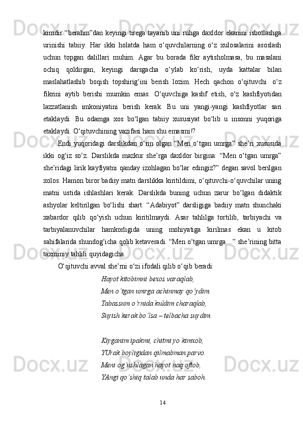 14kimdir  “berahm”dan keyingi  tirega tayanib uni  ruhga daxldor  ekanini  isbotlashga
urinishi   tabiiy.   Har   ikki   holatda   ham   o‘quvchilarning   o‘z   xulosalarini   asoslash
uchun   topgan   dalillari   muhim.   Agar   bu   borada   fikr   aytisholmasa,   bu   masalani
ochiq   qoldirgan,   keyingi   darsgacha   o‘ylab   ko‘rish,   uyda   kattalar   bilan
maslahatlashib   boqish   topshirig‘ini   berish   lozim.   Hech   qachon   o‘qituvchi   o‘z
fikrini   aytib   berishi   mumkin   emas.   O‘quvchiga   kashf   etish,   o‘z   kashfiyotidan
lazzatlanish   imkoniyatini   berish   kerak.   Bu   uni   yangi-yangi   kashfiyotlar   sari
etaklaydi.   Bu   odamga   xos   bo‘lgan   tabiiy   xususiyat   bo‘lib   u   insonni   yuqoriga
etaklaydi.   O‘qituvchining   vazifasi ham   shu   emasmi!?
Endi   yuqoridagi   darslikdan   o‘rin  olgan   “Men   o‘tgan  umrga”   she’ri   xususida
ikki   og‘iz   so‘z.   Darslikda   mazkur   she’rga   daxldor   birgina:   “Men   o‘tgan   umrga”
she’ridagi lirik kayfiyatni qanday izohlagan bo‘lar edingiz?” degan savol berilgan
xolos. Hamon biror badiiy matn darslikka kiritildimi, o‘qituvchi-o‘quvchilar uning
matni   ustida   ishlashlari   kerak.   Darslikda   buning   uchun   zarur   bo‘lgan   didaktik
ashyolar   keltirilgan   bo‘lishi   shart.   “Adabiyot”   darsligiga   badiiy   matn   shunchaki
xabardor   qilib   qo‘yish   uchun   kiritilmaydi.   Asar   tahlilga   tortilib,   tarbiyachi   va
tarbiyalanuvchilar   hamkorligida   uning   mohiyatiga   kirilmas   ekan   u   kitob
sahifalarida shundog‘icha qolib ketaveradi. “Men o‘tgan umrga…” she’rining bitta
taxminiy   tahlili   quyidagicha.
O‘qituvchi   avval   she’rni   o‘zi   ifodali   qilib   o‘qib   beradi:
Hayot   kitobimni   bexos   varaqlab,
Men o‘tgan umrga achinmay qo‘ydim.  
Tabassum o‘rnida kuldim charaqlab,  
Suyish   kerak   bo‘lsa   –   telbacha   suydim.
Kiyganim ipakmi, chitmi yo kimxob,  
YUrak boyligidan qilmabman parvo.  
Meni og‘ushlagan hayot naq oftob,  
YAngi   qo‘shiq   talab   unda   har   saboh. 