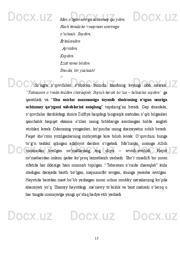 15Men   o‘tgan   umrga   achinmay   qo‘ydim,
Hech kimda ko‘rmayman umrimga 
o‘xshash:   Suydim,
Erkalandim
,   Ayrildim,  
Kuydim.
Izzat nima bildim.  
Shu-da,   bir   yashash!
12
So‘ngra   o‘quvchilari   e’tiborini   birinchi   bandning   keyingi   ikki   misrasi:
“Tabassum o‘rnida kuldim charaqlab, Suyish kerak bo‘lsa – telbacha suydim”   ga
qaratiladi   va   “ Shu   satrlar   mazmuniga   tayanib   shoiraning   o‘tgan   umriga
achinmay   qo‘ygani   sabablarini   aniqlang ”   topshirig‘ini   beradi .   Gap   shundaki,
o‘quvchilar darslikdagi shoira Zulfiya haqidagi biograqik matndan o‘qib bilganlari
qanchalik   haqiqat   ekanini   o‘zlari   uning   bitiklariga   asoslangan   holda   anglab
etishlari   kerak.   Odamning   yozganlari,   ko‘pincha   uning   shaxsiyatini   ochib   beradi.
Faqat   she’rxon   yozilganlarning   mohiyatiga   kira   bilish   kerak.   O‘quvchini   bunga
to‘g‘ri   tashkil   qilingan   adabiyot   darslari   o‘rgatadi.   Ma’lumki,   insonga   Alloh
tomonidan   berilgan   ne’matlarning   eng   oliysi   –   sevish-sevilish.   Hayot
ne’matlaridan   imkon   qadar   ko‘proq   lazzatlanib   yashash.   She’r   muallifi   bir   inson
sifatida   har   ikkisiga   ham   munosib   topilgan.   “Tabassum   o‘rnida   charaqlab”   kula
oladigan   darajada   baxtli   bo‘lgan,   majnunsifat   sevgan,   shunga   yarasha   sevilgan.
Hayotida  baxtdan  mast   bo‘lib  yashagan  inson   uchun  moddiy  narsalarning   ko‘pda
ahamiyati   yo‘q.   Shaxsiy   hayotdagi   ma’naviy   to‘kislik   va   baxt   mahsuli   o‘laroq   u
har   tongda   insoniyatga   yangi qo‘shiq hadya   etib   yashadi. 