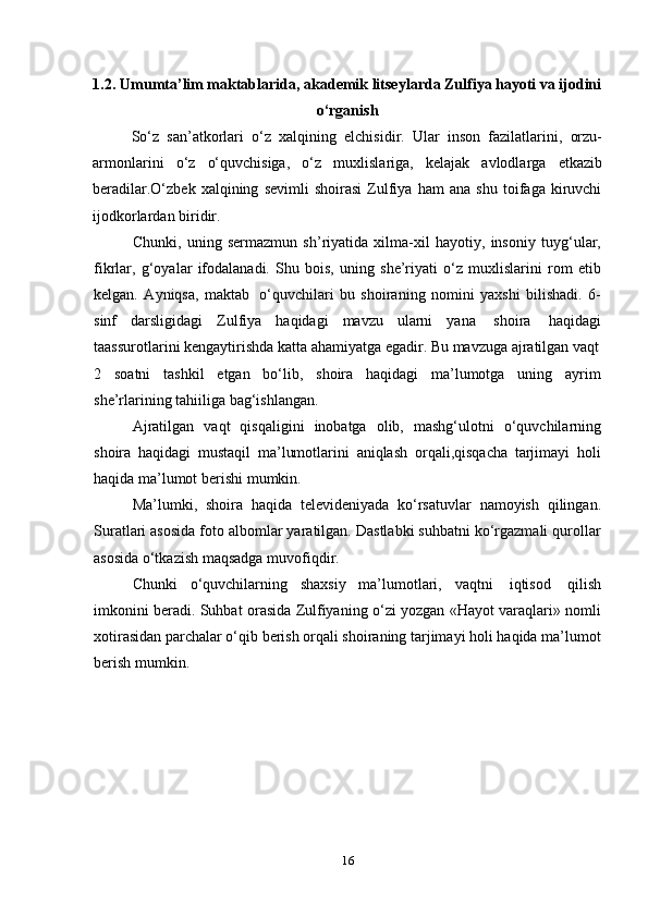 161.2. Umumta’lim maktablarida, akademik litseylarda Zulfiya hayoti va ijodini
o‘rganish
So‘z   san’atkorlari   o‘z   xalqining   elchisidir.   Ular   inson   fazilatlarini,   orzu-
armonlarini   o‘z   o‘quvchisiga,   o‘z   muxlislariga,   kelajak   avlodlarga   еtkazib
beradilar.O‘zbek   xalqining   sevimli   shoirasi   Zulfiya   ham   ana   shu   toifaga   kiruvchi
ijodkorlardan   biridir.
Chunki,   uning   sermazmun   sh’riyatida   xilma-xil   hayotiy,   insoniy   tuyg‘ular,
fikrlar,   g‘oyalar   ifodalanadi.   Shu   bois,   uning   she’riyati   o‘z   muxlislarini   rom   etib
kelgan.   Ayniqsa,   maktab   o‘quvchilari   bu   shoiraning   nomini   yaxshi   bilishadi.   6-
sinf   darsligidagi   Zulfiya   haqidagi   mavzu   ularni   yana   shoira   haqidagi
taassurotlarini kengaytirishda katta ahamiyatga   egadir.   Bu mavzuga   ajratilgan vaqt
2 soatni   tashkil   etgan   bo‘lib,   shoira   haqidagi   ma’lumotga   uning   ayrim
she’rlarining tahiiliga   bag‘ishlangan.
Ajratilgan   vaqt   qisqaligini   inobatga   olib,   mashg‘ulotni   o‘quvchilarning
shoira   haqidagi   mustaqil   ma’lumotlarini   aniqlash   orqali,qisqacha   tarjimayi   holi
haqida   ma’lumot   berishi   mumkin.
Ma’lumki,   shoira   haqida   televideniyada   ko‘rsatuvlar   namoyish   qilingan.
Suratlari asosida foto albomlar yaratilgan. Dastlabki suhbatni ko‘rgazmali qurollar
asosida   o‘tkazish   maqsadga muvofiqdir.
Chunki   o‘quvchilarning   shaxsiy   ma’lumotlari,   vaqtni   iqtisod   qilish
imkonini beradi. Suhbat orasida Zulfiyaning o‘zi yozgan «Hayot varaqlari» nomli
xotirasidan parchalar o‘qib berish orqali shoiraning tarjimayi holi haqida ma’lumot
berish mumkin. 