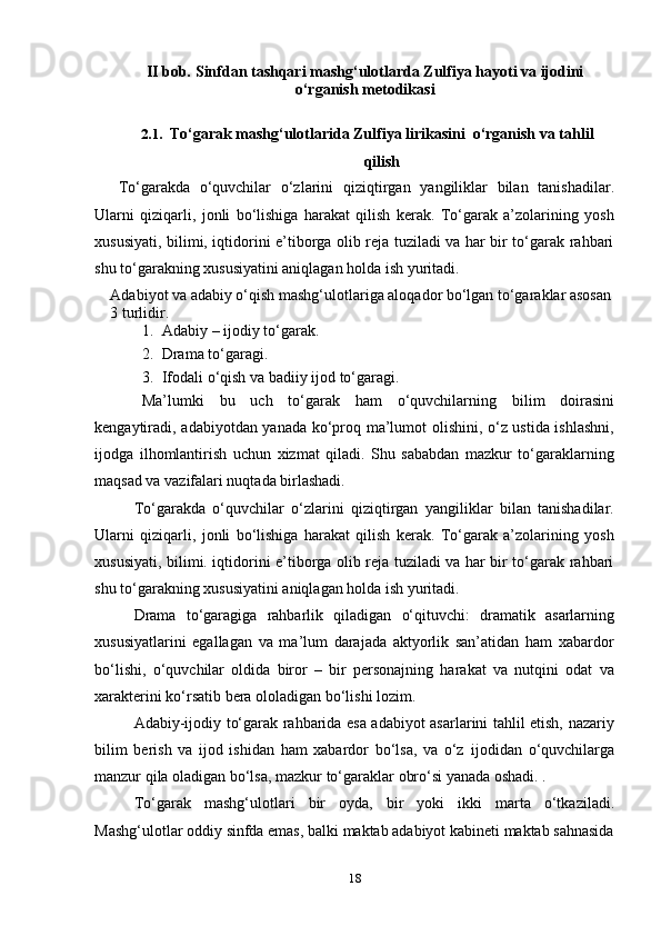 18II   bob. Sinfdan tashqari mashg‘ulotlarda Zulfiya hayoti va ijodini
o‘rganish   metodikasi
2.1. To‘garak   mashg‘ulotlarida   Zulfiya   lirikasini   o‘rganish   va   tahlil
qilish
To‘garakda   o‘quvchilar   o‘zlarini   qiziqtirgan   yangiliklar   bilan   tanishadilar.
Ularni   qiziqarli,   jonli   bo‘lishiga   harakat   qilish   kerak.   To‘garak   a’zolarining   yosh
xususiyati, bilimi, iqtidorini e’tiborga olib reja tuziladi va har bir to‘garak rahbari
shu to‘garakning xususiyatini aniqlagan   holda   ish yuritadi.
Adabiyot va adabiy o‘qish mashg‘ulotlariga aloqador bo‘lgan to‘garaklar asosan
3   turlidir.
1. Adabiy   – ijodiy   to‘garak.
2. Drama   to‘garagi.
3. Ifodali   o‘qish   va   badiiy   ijod to‘garagi.
Ma’lumki   bu   uch   to‘garak   ham   o‘quvchilarning   bilim   doirasini
kengaytiradi, adabiyotdan yanada ko‘proq ma’lumot olishini, o‘z ustida ishlashni,
ijodga   ilhomlantirish   uchun   xizmat   qiladi.   Shu   sababdan   mazkur   to‘garaklarning
maqsad va   vazifalari nuqtada birlashadi.
To‘garakda   o‘quvchilar   o‘zlarini   qiziqtirgan   yangiliklar   bilan   tanishadilar.
Ularni   qiziqarli,   jonli   bo‘lishiga   harakat   qilish   kerak.   To‘garak   a’zolarining   yosh
xususiyati, bilimi. iqtidorini e’tiborga olib reja tuziladi va har bir to‘garak rahbari
shu   to‘garakning xususiyatini   aniqlagan   holda   ish yuritadi.
Drama   to‘garagiga   rahbarlik   qiladigan   o‘qituvchi:   dramatik   asarlarning
xususiyatlarini   egallagan   va   ma’lum   darajada   aktyorlik   san’atidan   ham   xabardor
bo‘lishi,   o‘quvchilar   oldida   biror   –   bir   personajning   harakat   va   nutqini   odat   va
xarakterini ko‘rsatib   bera   ololadigan   bo‘lishi   lozim.
Adabiy-ijodiy to‘garak rahbarida esa adabiyot asarlarini tahlil etish, nazariy
bilim   berish   va   ijod   ishidan   ham   xabardor   bo‘lsa,   va   o‘z   ijodidan   o‘quvchilarga
manzur   qila   oladigan   bo‘lsa,   mazkur   to‘garaklar   obro‘si yanada   oshadi.   .
To‘garak   mashg‘ulotlari   bir   oyda,   bir   yoki   ikki   marta   o‘tkaziladi.
Mashg‘ulotlar   oddiy   sinfda   emas,   balki   maktab   adabiyot   kabineti   maktab   sahnasida 